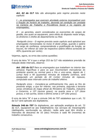 Aula Demonstrativa
2000 Questões Objetivas
Direito do Trabalho e Processo do Trabalho
Profª Déborah Paiva www.estrategiaconcursos.com.br
29
Art. 62 da CLT Não são abrangidos pelo regime previsto neste
capítulo:
I - os empregados que exercem atividade externa incompatível com
a fixação de horário de trabalho, devendo tal condição ser anotada
na Carteira de Trabalho e Previdência Social e no registro de
empregados;
II - os gerentes, assim considerados os exercentes de cargos de
gestão, aos quais se equiparam, para efeito do disposto neste artigo,
os diretores e chefes de departamento ou filial.
Parágrafo único - O regime previsto neste capítulo será aplicável aos
empregados mencionados no inciso II deste artigo, quando o salário
do cargo de confiança, compreendendo a gratificação de função, se
houver, for inferior ao valor do respectivo salário efetivo acrescido de
40% (quarenta por cento).
Vejamos, agora, os erros das outras questões:
estabelece previsão de
redução deste intervalo, observe:
Art. 253 da CLT Para os empregados que trabalham no interior das
câmaras frigoríficas e para os que movimentam mercadorias do
ambiente quente ou normal para o frio e vice-versa, depois de 1
(uma) hora e 40 (quarenta) minutos de trabalho contínuo, será
assegurado um período de 20 (vinte) minutos de repouso,
computado esse intervalo como de trabalho efetivo.
Parágrafo único - Considera-se artificialmente frio, para os fins do
presente artigo, o que for inferior, nas primeira, segunda e terceira
zonas climáticas do mapa oficial do Ministério do Trabalho, Industria
e Comercio, a 15º (quinze graus), na quarta zona a 12º (doze
graus), e nas quinta, sexta e sétima zonas a 10º (dez graus).
é que a súmula 346 do TST estabelece que o art. 72
da CLT será aplicado aos digitadores.
Súmula 346 do TST Os digitadores, por aplicação analógica do art. 72
da CLT, equiparam-se aos trabalhadores nos serviços de mecanografia
(datilografia, escrituração ou cálculo), razão pela qual têm direito a
intervalos de descanso de 10 (dez) minutos a cada 90 (noventa) de
trabalho consecutivo.
00000000000
00000000000 - DEMO
 