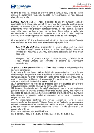 Aula Demonstrativa
2000 Questões Objetivas
Direito do Trabalho e Processo do Trabalho
Profª Déborah Paiva www.estrategiaconcursos.com.br
30
devido o pagamento total do período correspondente, e não apenas
daquele suprimido.
Súmula 437 do TST I - Após a edição da Lei nº 8.923/94, a não-
concessão ou a concessão parcial do intervalo intrajornada mínimo, para
repouso e alimentação, a empregados urbanos e rurais, implica o
pagamento total do período correspondente, e não apenas daquele
suprimido, com acréscimo de, no mínimo, 50% sobre o valor da
remuneração da hora normal de trabalho (art. 71 da CLT), sem prejuízo
do cômputo da efetiva jornada de labor para efeito de remuneração.
D é que Eugênia terá direito ao intervalo obrigatório de
dois períodos de meia hora para amamentar o próprio filho.
Art. 396 da CLT Para amamentar o próprio filho, até que este
complete 6 (seis) meses de idade, a mulher terá direito, durante a
jornada de trabalho, a 2 (dois) descansos especiais, de meia hora
cada um.
Parágrafo único - Quando o exigir a saúde do filho, o período de 6
(seis) meses poderá ser dilatado, a critério da autoridade
competente.
2. (FCC Advogado Metro SP 2015) No tocante à compensação de
jornada, considere:
I. A prestação de horas extras habituais descaracteriza o acordo de
compensação de jornada. Nesta hipótese, as horas que ultrapassarem a
jornada semanal normal deverão ser pagas como horas extraordinárias e,
quanto àquelas destinadas à compensação, deverá ser pago a mais
apenas o adicional por trabalho extraordinário.
II. A compensação de jornada de trabalho deve ser ajustada por acordo
individual escrito, acordo coletivo ou convenção coletiva.
III. O mero não atendimento às exigências legais para a compensação de
jornada, inclusive quando encetada mediante acordo tácito, não implica a
repetição do pagamento das horas excedentes à jornada normal diária, se
não dilatada a jornada máxima semanal, sendo devido apenas o
respectivo adicional.
IV. As disposições contidas em súmula específica sobre o tema
compensação de jornada do Tribunal Superior do Trabalho se aplicam ao
pode ser instituído por acordo individual escrito, acordo coletivo ou por
convenção coletiva.
Está correto o que consta APENAS em
(A) I, II e IV. (B) I, II e III. (C) II e III. (D) I e IV. (E) I, III e IV.
00000000000
00000000000 - DEMO
 