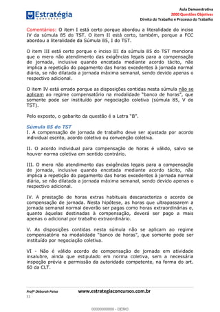 Aula Demonstrativa
2000 Questões Objetivas
Direito do Trabalho e Processo do Trabalho
Profª Déborah Paiva www.estrategiaconcursos.com.br
31
Comentários: O item I está certo porque abordou a literalidade do inciso
IV da súmula 85 do TST. O item II está certo, também, porque a FCC
abordou a literalidade da Súmula 85, I do TST.
O item III está certo porque o inciso III da súmula 85 do TST menciona
que o mero não atendimento das exigências legais para a compensação
de jornada, inclusive quando encetada mediante acordo tácito, não
implica a repetição do pagamento das horas excedentes à jornada normal
diária, se não dilatada a jornada máxima semanal, sendo devido apenas o
respectivo adicional.
O item IV está errado porque as disposições contidas nesta súmula não se
aplicam
somente pode ser instituído por negociação coletiva (súmula 85, V do
TST).
Súmula 85 do TST
I. A compensação de jornada de trabalho deve ser ajustada por acordo
individual escrito, acordo coletivo ou convenção coletiva.
II. O acordo individual para compensação de horas é válido, salvo se
houver norma coletiva em sentido contrário.
III. O mero não atendimento das exigências legais para a compensação
de jornada, inclusive quando encetada mediante acordo tácito, não
implica a repetição do pagamento das horas excedentes à jornada normal
diária, se não dilatada a jornada máxima semanal, sendo devido apenas o
respectivo adicional.
IV. A prestação de horas extras habituais descaracteriza o acordo de
compensação de jornada. Nesta hipótese, as horas que ultrapassarem a
jornada semanal normal deverão ser pagas como horas extraordinárias e,
quanto àquelas destinadas à compensação, deverá ser pago a mais
apenas o adicional por trabalho extraordinário.
V. As disposições contidas nesta súmula não se aplicam ao regime
instituído por negociação coletiva.
VI - Não é válido acordo de compensação de jornada em atividade
insalubre, ainda que estipulado em norma coletiva, sem a necessária
inspeção prévia e permissão da autoridade competente, na forma do art.
60 da CLT.
00000000000
00000000000 - DEMO
 