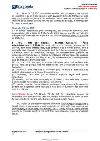 Aula Demonstrativa
2000 Questões Objetivas
Direito do Trabalho e Processo do Trabalho
Profª Déborah Paiva www.estrategiaconcursos.com.br
33
Art. 58 da CLT § 2o
O tempo despendido pelo empregado até o local
de trabalho e para o seu retorno, por qualquer meio de transporte, não
será computado na jornada de trabalho, salvo quando, tratando-se de
local de difícil acesso ou não servido por transporte público, o empregador
fornecer a condução.
Súmula 90 do TST
I - O tempo despendido pelo empregado, em condução fornecida pelo
empregador, até o local de trabalho de difícil acesso, ou não servido por
transporte público regular, e para o seu retorno é computável na jornada
de trabalho.
5. (FCC TRT 16ª Região Técnico Judiciário Área
Administrativa 2014) Por meio de acordo escrito, a empresa X
acordou com seus empregados, cuja jornada é de 8 horas diárias, que o
intervalo para repouso e alimentação será de 1 hora e cinqüenta minutos.
Carmelita, sócia da empresa, indagou ao departamento jurídico da
empresa, afirmando que o horário de intervalo intrajornada não poderia
ultrapassar 1 hora por dia. Neste caso, de acordo com a Consolidação das
Leis do Trabalho, Carmelita está
(A) correta, uma vez que, o acordo celebrado pelos funcionários não
possui validade porque não foi estabelecido em Convenção Coletiva de
Trabalho.
(B) incorreta, uma vez que o intervalo para refeição e descanso não
poderá ultrapassar uma hora e trinta minutos.
(C) incorreta, uma vez que o referido diploma legal está sendo
respeitado.
(D) correta, uma vez que, em qualquer hipótese, o intervalo para repouso
e alimentação não poderá ultrapassar uma hora.
(E) correta, uma vez que o intervalo para repouso e alimentação somente
poderá ser negociado para redução e não para o aumento dos sessenta
minutos diários.
Comentários:
intervalos para descanso no caso de jornada de trabalho de mais de seis
horas será de no mínimo uma hora e no máximo duas horas.
Art. 71 da CLT Em qualquer trabalho contínuo, cuja duração exceda de 6
(seis) horas, é obrigatória a concessão de um intervalo para repouso ou
alimentação, o qual será, no mínimo, de 1 (uma) hora e, salvo acordo
escrito ou contrato coletivo em contrário, não poderá exceder de 2 (duas)
horas.
00000000000
00000000000 - DEMO
 