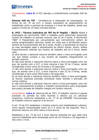 Aula Demonstrativa
2000 Questões Objetivas
Direito do Trabalho e Processo do Trabalho
Profª Déborah Paiva www.estrategiaconcursos.com.br
35
Comentários: Letra D. A FCC abordou o entendimento sumulado 429 do
TST.
Súmula 429 do TST - Considera-se à disposição do empregador, na
forma do art. 4º da CLT, o tempo necessário ao deslocamento do
trabalhador entre a portaria da empresa e o local de trabalho, desde que
supere o limite de 10 (dez) minutos diários.
8. (FCC - Técnico Judiciário do TRT da 6ª Região 2012) Héstia é
horário de trabalho no período noturno, das 22 às 5 horas. A lanchonete
freqüentada por consumidores que normalmente voltam de
outras programações noturnas, tendo em vista que a lanchonete possui
horário de funcionamento até às 5 horas. Porém, a lanchonete só encerra
as suas atividades após o atendimento do último cliente. Assim, Héstia
frequentemente estende seu horário de trabalho até às 6 horas. Neste
caso,
a) será devido o adicional noturno também sobre a hora prorrogada uma
vez que Héstia cumpre o seu horário de trabalho integralmente no
período noturno.
b) não será devido o adicional noturno sobre a hora prorrogada uma vez
que, de acordo com a CLT, a hora noturna é das 22 às 5 horas, sendo
considerada a hora como 52 minutos e 30 segundos.
c) não será devido o adicional noturno sobre a hora prorrogada uma vez
que, de acordo com a CLT, a hora noturna é das 22 às 5 horas, sendo
considerada a hora como 55minutos e 50 segundos.
d) só será devido o adicional noturno também sobre a hora prorrogada,
se houver expressa previsão contratual neste sentido e previsão em
norma coletiva.
e) não será devido o adicional noturno sobre a hora prorrogada, uma vez
que é expressamente proibido o trabalho extraordinário para empregado
que possui jornada de trabalho integral em horário noturno.
Comentários: Letra A. (Súmula 60 do TST). O trabalho noturno é aquele
prestado no período da noite fazendo o obreiro jus ao adicional
O art. 73 da CLT estabelece o horário noturno dos trabalhadores urbanos,
como aquele compreendido entre 22 e 5 horas do dia seguinte. Fixa o
adicional noturno em 20% sobre a hora diurna.
Estabelece o art. 73 da CLT a hora noturna reduzida em que cada hora
noturna trabalhada será computada como de 52 minutos e 30 segundos e
não como 1 hora.
00000000000
00000000000 - DEMO
 