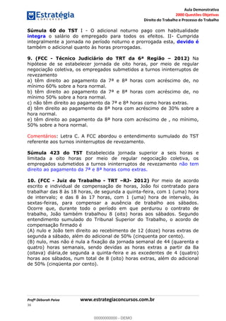 Aula Demonstrativa
2000 Questões Objetivas
Direito do Trabalho e Processo do Trabalho
Profª Déborah Paiva www.estrategiaconcursos.com.br
36
Súmula 60 do TST I - O adicional noturno pago com habitualidade
integra o salário do empregado para todos os efeitos. II- Cumprida
integralmente a jornada no período noturno e prorrogada esta, devido é
também o adicional quanto às horas prorrogadas.
9. (FCC - Técnico Judiciário do TRT da 6ª Região 2012) Na
hipótese de se estabelecer jornada de oito horas, por meio de regular
negociação coletiva, os empregados submetidos a turnos ininterruptos de
revezamento
a) têm direito ao pagamento da 7ª e 8ª horas com acréscimo de, no
mínimo 60% sobre a hora normal.
b) têm direito ao pagamento da 7ª e 8ª horas com acréscimo de, no
mínimo 50% sobre a hora normal.
c) não têm direito ao pagamento da 7ª e 8ª horas como horas extras.
d) têm direito ao pagamento da 8ª hora com acréscimo de 30% sobre a
hora normal.
e) têm direito ao pagamento da 8ª hora com acréscimo de , no mínimo,
50% sobre a hora normal.
Comentários: Letra C. A FCC abordou o entendimento sumulado do TST
referente aos turnos ininterruptos de revezamento.
Súmula 423 do TST Estabelecida jornada superior a seis horas e
limitada a oito horas por meio de regular negociação coletiva, os
empregados submetidos a turnos ininterruptos de revezamento não tem
direito ao pagamento da 7ª e 8ª horas como extras.
10. (FCC - Juiz do Trabalho - TRT RJ- 2012) Por meio de acordo
escrito e individual de compensação de horas, João foi contratado para
trabalhar das 8 às 18 horas, de segunda a quinta-feira, com 1 (uma) hora
de intervalo; e das 8 às 17 horas, com 1 (uma) hora de intervalo, às
sextas-feiras, para compensar a ausência de trabalho aos sábados.
Ocorre que, durante todo o período em que perdurou o contrato de
trabalho, João também trabalhou 8 (oito) horas aos sábados. Segundo
entendimento sumulado do Tribunal Superior do Trabalho, o acordo de
compensação firmado é
(A) nulo e João tem direito ao recebimento de 12 (doze) horas extras de
segunda a sábado, além do adicional de 50% (cinquenta por cento).
(B) nulo, mas não é nula a fixação da jornada semanal de 44 (quarenta e
quatro) horas semanais, sendo devidas as horas extras a partir da 8a
(oitava) diária,de segunda a quinta-feira e as excedentes de 4 (quatro)
horas aos sábados, num total de 8 (oito) horas extras, além do adicional
de 50% (cinqüenta por cento).
00000000000
00000000000 - DEMO
 