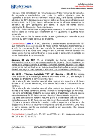 Aula Demonstrativa
2000 Questões Objetivas
Direito do Trabalho e Processo do Trabalho
Profª Déborah Paiva www.estrategiaconcursos.com.br
37
(C) nulo, mas consideram-se remuneradas as 9 (nove) horas de trabalho,
de segunda a quinta-feira, por conta do salário ajustado para 44
(quarenta e quatro) horas semanais. Neste caso, será devido somente o
adicional de 50% (cinquenta por cento) sobre as horas que ultrapassaram
o limite diário de 8 (oito) horas, além das horas de sábado, acrescidas do
adicional de 50% (cinquenta por cento) a título de horas extras,
totalizando 14 (quatorze) horas semanais.
(D) nulo, determinando-se o pagamento somente do adicional de horas
extras sobre as horas que superarem as 44 (quarenta e quatro) horas
semanais.
(E) nulo, em razão da necessidade de ser ajustado por meio de acordo
coletivo ou convenção coletiva de trabalho.
Comentários: Letra C. A FCC abordou o entendimento sumulado do TST
que menciona que a prestação de horas extras habituais descaracteriza o
acordo de compensação. No caso em tela foi descaracterizado o acordo de
compensação e as horas que ultrapassam a jornada normal deverão ser
pagas como horas extraordinárias e será pago o adicional em relação às
horas destinadas à compensação.
Súmula 85 do TST IV. A prestação de horas extras habituais
descaracteriza o acordo de compensação de jornada. Nesta hipótese, as
horas que ultrapassarem a jornada semanal normal deverão ser pagas
como horas extraordinárias e, quanto àquelas destinadas à compensação,
deverá ser pago a mais apenas o adicional por trabalho extraordinário.
11. (FCC - Técnico Judiciário TRT 11ª Região 2012) De acordo
com previsão da Constituição Federal brasileira e da CLT, em relação à
duração do trabalho é correto afirmar que
(A) a duração do trabalho normal não poderá ser superior a 8 horas
diárias e 40 horas semanais, não sendo facultada a compensação de
horários.
(B) a duração do trabalho normal não poderá ser superior a 8 horas
diárias e 48 horas semanais, sendo facultada a compensação de horários.
(C) será considerado trabalho noturno para o trabalhador urbano aquele
executado entre às 22 horas de um dia e às 5 horas do dia seguinte.
(D) será considerado horário noturno para o trabalhador urbano aquele
executado entre às 21 horas de um dia e às 4 horas do dia seguinte.
(E) para a jornada diária de trabalho contínuo superior a 4 horas e não
excedente a 6 horas o intervalo obrigatório será de, no mínimo, uma hora
e, salvo acordo escrito ou contrato coletivo em contrário, não poderá
exceder de duas horas.
Comentários: Letra C (art. 7º, XIII da CF/88, art. 71, parágrafo primeiro
da CLT e art. 73 da CLT).
00000000000
00000000000 - DEMO
 