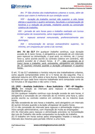 Aula Demonstrativa
2000 Questões Objetivas
Direito do Trabalho e Processo do Trabalho
Profª Déborah Paiva www.estrategiaconcursos.com.br
38
Art. 7º São direitos dos trabalhadores urbanos e rurais, além de
outros que visem à melhoria de sua condição social:
XIII - duração do trabalho normal não superior a oito horas
diárias e quarenta e quatro semanais, facultada a compensação de
horários e a redução da jornada, mediante acordo ou convenção
coletiva de trabalho;
XIV - jornada de seis horas para o trabalho realizado em turnos
ininterruptos de revezamento, salvo negociação coletiva;
XV - repouso semanal remunerado, preferencialmente aos
domingos;
XVI - remuneração do serviço extraordinário superior, no
mínimo, em cinqüenta por cento à do normal;
Art. 71 da CLT Em qualquer trabalho contínuo, cuja duração
exceda de 6 (seis) horas, é obrigatória a concessão de um intervalo
para repouso ou alimentação, o qual será, no mínimo, de 1 (uma)
hora e, salvo acordo escrito ou contrato coletivo em contrário, não
poderá exceder de 2 (duas) horas. § 1º - Não excedendo de 6
(seis) horas o trabalho, será, entretanto, obrigatório um intervalo
de 15 (quinze) minutos quando a duração ultrapassar 4 (quatro)
horas.
O art. 73 da CLT estabelece o horário noturno dos trabalhadores urbanos,
como aquele compreendido entre 22 e 5 horas do dia seguinte. Fixa o
adicional noturno em 20% sobre a hora diurna. Estabelece a hora noturna
reduzida em que cada hora noturna trabalhada será computada como de
52 minutos e 30 segundos e não como 1 hora.
12. (FCC - Analista Judiciário Área Judiciária - TRT 9ª Região-
2013) Em relação ao intervalo para repouso e alimentação, é
INCORRETO afirmar:
(A) Em qualquer trabalho contínuo cuja duração exceda de seis horas, é
obrigatória a concessão de um intervalo de no mínimo uma hora e, salvo
acordo escrito ou contrato coletivo em contrário, de no máximo duas
horas.
(B) Não excedendo de seis horas o trabalho, será obrigatório um intervalo
de quinze minutos quando a duração ultrapassar de quatro horas.
(C) A não concessão do intervalo para repouso e alimentação implica em
mera sanção administrativa, com imposição de multa ao empregador.
(D) Os intervalos para repouso e alimentação previstos na Consolidação
das Leis do Trabalho não serão computados na duração do trabalho.
(E) O trabalho em horas extras pelos empregados impede a redução do
intervalo dos mesmos para período inferior a uma hora.
00000000000
00000000000 - DEMO
 