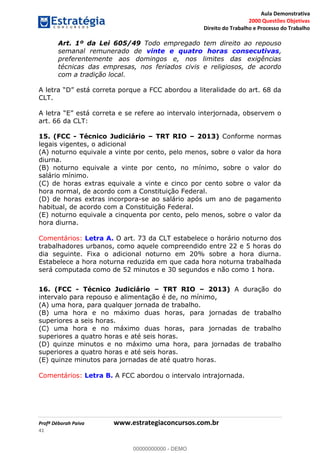Aula Demonstrativa
2000 Questões Objetivas
Direito do Trabalho e Processo do Trabalho
Profª Déborah Paiva www.estrategiaconcursos.com.br
41
Art. 1º da Lei 605/49 Todo empregado tem direito ao repouso
semanal remunerado de vinte e quatro horas consecutivas,
preferentemente aos domingos e, nos limites das exigências
técnicas das empresas, nos feriados civis e religiosos, de acordo
com a tradição local.
stá correta porque a FCC abordou a literalidade do art. 68 da
CLT.
art. 66 da CLT:
15. (FCC - Técnico Judiciário TRT RIO 2013) Conforme normas
legais vigentes, o adicional
(A) noturno equivale a vinte por cento, pelo menos, sobre o valor da hora
diurna.
(B) noturno equivale a vinte por cento, no mínimo, sobre o valor do
salário mínimo.
(C) de horas extras equivale a vinte e cinco por cento sobre o valor da
hora normal, de acordo com a Constituição Federal.
(D) de horas extras incorpora-se ao salário após um ano de pagamento
habitual, de acordo com a Constituição Federal.
(E) noturno equivale a cinquenta por cento, pelo menos, sobre o valor da
hora diurna.
Comentários: Letra A. O art. 73 da CLT estabelece o horário noturno dos
trabalhadores urbanos, como aquele compreendido entre 22 e 5 horas do
dia seguinte. Fixa o adicional noturno em 20% sobre a hora diurna.
Estabelece a hora noturna reduzida em que cada hora noturna trabalhada
será computada como de 52 minutos e 30 segundos e não como 1 hora.
16. (FCC - Técnico Judiciário TRT RIO 2013) A duração do
intervalo para repouso e alimentação é de, no mínimo,
(A) uma hora, para qualquer jornada de trabalho.
(B) uma hora e no máximo duas horas, para jornadas de trabalho
superiores a seis horas.
(C) uma hora e no máximo duas horas, para jornadas de trabalho
superiores a quatro horas e até seis horas.
(D) quinze minutos e no máximo uma hora, para jornadas de trabalho
superiores a quatro horas e até seis horas.
(E) quinze minutos para jornadas de até quatro horas.
Comentários: Letra B. A FCC abordou o intervalo intrajornada.
00000000000
00000000000 - DEMO
 