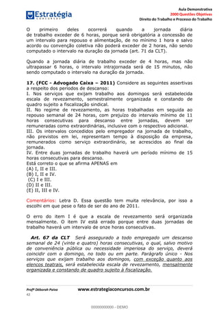 Aula Demonstrativa
2000 Questões Objetivas
Direito do Trabalho e Processo do Trabalho
Profª Déborah Paiva www.estrategiaconcursos.com.br
42
O primeiro deles ocorrerá quando a jornada diária
de trabalho exceder de 6 horas, porque será obrigatória a concessão de
um intervalo para repouso e alimentação, de no mínimo 1 hora e salvo
acordo ou convenção coletiva não poderá exceder de 2 horas, não sendo
computado o intervalo na duração da jornada (art. 71 da CLT).
Quando a jornada diária de trabalho exceder de 4 horas, mas não
ultrapassar 6 horas, o intervalo intrajornada será de 15 minutos, não
sendo computado o intervalo na duração da jornada.
17. (FCC - Advogado Caixa 2011) Considere as seguintes assertivas
a respeito dos períodos de descanso:
I. Nos serviços que exijam trabalho aos domingos será estabelecida
escala de revezamento, semestralmente organizada e constando de
quadro sujeito a fiscalização sindical.
II. No regime de revezamento, as horas trabalhadas em seguida ao
repouso semanal de 24 horas, com prejuízo do intervalo mínimo de 11
horas consecutivas para descanso entre jornadas, devem ser
remuneradas como extraordinárias, inclusive com o respectivo adicional.
III. Os intervalos concedidos pelo empregador na jornada de trabalho,
não previstos em lei, representam tempo à disposição da empresa,
remunerados como serviço extraordinário, se acrescidos ao final da
jornada.
IV. Entre duas jornadas de trabalho haverá um período mínimo de 15
horas consecutivas para descanso.
Está correto o que se afirma APENAS em
(A) I, II e III.
(B) I, II e IV.
(C) I e III.
(D) II e III.
(E) II, III e IV.
Comentários: Letra D. Essa questão tem muita relevância, por isso a
escolhi em que pese o fato de ser do ano de 2011.
O erro do item I é que a escala de revezamento será organizada
mensalmente. O item IV está errado porque entre duas jornadas de
trabalho haverá um intervalo de onze horas consecutivas.
Art. 67 da CLT Será assegurado a todo empregado um descanso
semanal de 24 (vinte e quatro) horas consecutivas, o qual, salvo motivo
de conveniência pública ou necessidade imperiosa do serviço, deverá
coincidir com o domingo, no todo ou em parte. Parágrafo único - Nos
serviços que exijam trabalho aos domingos, com exceção quanto aos
elencos teatrais, será estabelecida escala de revezamento, mensalmente
organizada e constando de quadro sujeito à fiscalização.
00000000000
00000000000 - DEMO
 