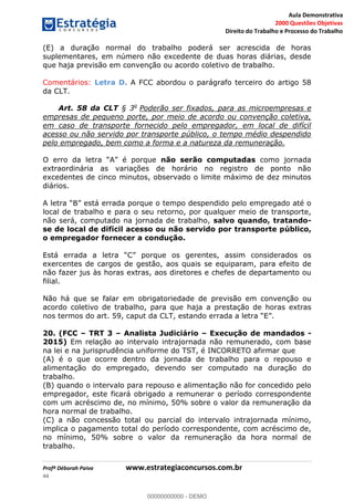Aula Demonstrativa
2000 Questões Objetivas
Direito do Trabalho e Processo do Trabalho
Profª Déborah Paiva www.estrategiaconcursos.com.br
44
(E) a duração normal do trabalho poderá ser acrescida de horas
suplementares, em número não excedente de duas horas diárias, desde
que haja previsão em convenção ou acordo coletivo de trabalho.
Comentários: Letra D. A FCC abordou o parágrafo terceiro do artigo 58
da CLT.
Art. 58 da CLT § 3o
Poderão ser fixados, para as microempresas e
empresas de pequeno porte, por meio de acordo ou convenção coletiva,
em caso de transporte fornecido pelo empregador, em local de difícil
acesso ou não servido por transporte público, o tempo médio despendido
pelo empregado, bem como a forma e a natureza da remuneração.
não serão computadas como jornada
extraordinária as variações de horário no registro de ponto não
excedentes de cinco minutos, observado o limite máximo de dez minutos
diários.
errada porque o tempo despendido pelo empregado até o
local de trabalho e para o seu retorno, por qualquer meio de transporte,
não será, computado na jornada de trabalho, salvo quando, tratando-
se de local de difícil acesso ou não servido por transporte público,
o empregador fornecer a condução.
os gerentes, assim considerados os
exercentes de cargos de gestão, aos quais se equiparam, para efeito de
não fazer jus às horas extras, aos diretores e chefes de departamento ou
filial.
Não há que se falar em obrigatoriedade de previsão em convenção ou
acordo coletivo de trabalho, para que haja a prestação de horas extras
20. (FCC TRT 3 Analista Judiciário Execução de mandados -
2015) Em relação ao intervalo intrajornada não remunerado, com base
na lei e na jurisprudência uniforme do TST, é INCORRETO afirmar que
(A) é o que ocorre dentro da jornada de trabalho para o repouso e
alimentação do empregado, devendo ser computado na duração do
trabalho.
(B) quando o intervalo para repouso e alimentação não for concedido pelo
empregador, este ficará obrigado a remunerar o período correspondente
com um acréscimo de, no mínimo, 50% sobre o valor da remuneração da
hora normal de trabalho.
(C) a não concessão total ou parcial do intervalo intrajornada mínimo,
implica o pagamento total do período correspondente, com acréscimo de,
no mínimo, 50% sobre o valor da remuneração da hora normal de
trabalho.
00000000000
00000000000 - DEMO
 