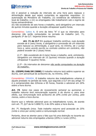 Aula Demonstrativa
2000 Questões Objetivas
Direito do Trabalho e Processo do Trabalho
Profª Déborah Paiva www.estrategiaconcursos.com.br
45
(D) é possível a redução do intervalo de uma hora para repouso e
alimentação desde que sejam cumpridos os seguintes requisitos: (i)
autorização do Ministério do Trabalho; (ii) existência de refeitórios no
local de trabalho; e (iii) os empregados não trabalharem sob o regime de
horas extraordinárias.
(E) não excedendo de seis horas o trabalho, será obrigatório um intervalo
de quinze minutos quando a duração ultrapassar quatro horas.
Comentários: Letra A.
descanso não serão computados na jornada de trabalho (art. 71,
parágrafo 2º da CLT. Vejamos breve resumo:
Art. 71 da CLT Em qualquer trabalho contínuo, cuja duração
exceda de 6 (seis) horas, é obrigatória a concessão de um intervalo
para repouso ou alimentação, o qual será, no mínimo, de 1 (uma)
hora e, salvo acordo escrito ou contrato coletivo em contrário, não
poderá exceder de 2 (duas) horas.
§ 1º - Não excedendo de 6 (seis) horas o trabalho, será, entretanto,
obrigatório um intervalo de 15 (quinze) minutos quando a duração
ultrapassar 4 (quatro) horas.
§ 2º - Os intervalos de descanso não serão computados na duração
do trabalho.
21. (CESPE/OAB/SP/2008) O trabalho noturno terá salário superior ao
diurno, com percentual de acréscimo de, no mínimo, 25%.
Comentários: ERRADA. O trabalho noturno dos trabalhadores urbanos é
aquele prestado no período da noite, que segundo a CLT em seu artigo 73
é o compreendido das 22horas a 05 horas, fixando o adicional em 20%
sobre a hora diurna.
Art. 73. Salvo nos casos de revezamento semanal ou quinzenal, o
trabalho noturno terá remuneração superior à do diurno e, para esse
efeito, sua remuneração terá acréscimo de 20% (vinte por cento), pelo
menos, sobre a hora diurna.
Ocorre que o referido adicional para os trabalhadores rurais, de acordo
com art. 7º, §1º da lei 5.889/73, é de 25% sobre a hora diurna.
Art. 7º, Parágrafo único. Todo trabalho noturno será acrescido de 25%
(vinte e cinco por cento) sobre a remuneração normal.
Portanto, deve-se atentar para o fato que há uma distinção no tocante ao
adicional noturno dos empregados urbanos (20%) e rurais (25%).
00000000000
00000000000 - DEMO
 