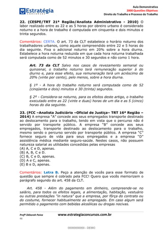 Aula Demonstrativa
2000 Questões Objetivas
Direito do Trabalho e Processo do Trabalho
Profª Déborah Paiva www.estrategiaconcursos.com.br
46
22. (CESPE/TRT 21ª Região/Analista Administrativo - 2010) O
labor realizado entre as 22 e as 5 horas por obreiro urbano é considerado
noturno e a hora de trabalho é computada em cinquenta e dois minutos e
trinta segundos.
Comentários: CERTA. O art. 73 da CLT estabelece o horário noturno dos
trabalhadores urbanos, como aquele compreendido entre 22 e 5 horas do
dia seguinte. Fixa o adicional noturno em 20% sobre a hora diurna.
Estabelece a hora noturna reduzida em que cada hora noturna trabalhada
será computada como de 52 minutos e 30 segundos e não como 1 hora.
Art. 73 da CLT Salvo nos casos de revezamento semanal ou
quinzenal, o trabalho noturno terá remuneração superior à do
diurno e, para esse efeito, sua remuneração terá um acréscimo de
20% (vinte por cento), pelo menos, sobre a hora diurna.
§ 1º - A hora do trabalho noturno será computada como de 52
(cinqüenta e dois) minutos e 30 (trinta) segundos.
§ 2º - Considera-se noturno, para os efeitos deste artigo, o trabalho
executado entre as 22 (vinte e duas) horas de um dia e as 5 (cinco)
horas do dia seguinte.
23. (FCC Analista Judiciário Oficial de Justiça TRT 16ª Região
2014) destinado
ao deslocamento para o trabalho, tendo em vista que o percurso não é
servido por transporte público. A em
empregados, transporte destinado ao deslocamento para o trabalho,
mesmo sendo o percurso servido por transporte público. A
fornece seguro de vida para seus empregados e a empre
assistência médica mediante seguro-saúde. Nestes casos, não possuem
natureza salarial as utilidades concedidas pelas empresas
(A) A, C e D, apenas.
(B) A, B, C e D.
(C) B, C e D, apenas.
(D) A e C, apenas.
(E) B e D, apenas.
Comentários: Letra B. Peço a atenção de vocês para esse formato de
questão que sempre é cobrado pela FCC! Quero que vocês memorizem o
parágrafo segundo do art. 458 da CLT.
Art. 458 - Além do pagamento em dinheiro, compreende-se no
salário, para todos os efeitos legais, a alimentação, habitação, vestuário
ou outras prestações "in natura" que a empresa, por fôrça do contrato ou
do costume, fornecer habitualmente ao empregado. Em caso algum será
permitido o pagamento com bebidas alcoólicas ou drogas nocivas.
00000000000
00000000000 - DEMO
 