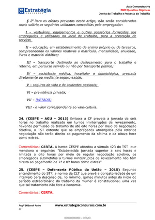 Aula Demonstrativa
2000 Questões Objetivas
Direito do Trabalho e Processo do Trabalho
Profª Déborah Paiva www.estrategiaconcursos.com.br
47
§ 2o
Para os efeitos previstos neste artigo, não serão consideradas
como salário as seguintes utilidades concedidas pelo empregador:
I vestuários, equipamentos e outros acessórios fornecidos aos
empregados e utilizados no local de trabalho, para a prestação do
serviço;
II educação, em estabelecimento de ensino próprio ou de terceiros,
compreendendo os valores relativos a matrícula, mensalidade, anuidade,
livros e material didático;
III transporte destinado ao deslocamento para o trabalho e
retorno, em percurso servido ou não por transporte público;
IV assistência médica, hospitalar e odontológica, prestada
diretamente ou mediante seguro-saúde;
V seguros de vida e de acidentes pessoais;
VI previdência privada;
VII (VETADO)
VIII - o valor correspondente ao vale-cultura.
24. (CESPE AGU 2015) Embora a CF preveja a jornada de seis
horas no trabalho realizado em turnos ininterruptos de revezamento,
havendo permissão de trabalho de até oito horas por meio de negociação
coletiva, o TST entende que os empregados abrangidos pela referida
negociação não terão direito ao pagamento da sétima e da oitava hora
como extras.
Comentários: CERTA. A banca CESPE abordou a súmula 423 do TST que
limitada a oito horas por meio de regular negociação coletiva, os
empregados submetidos a turnos ininterruptos de revezamento não têm
d
25. (CESPE Defensoria Pública da União 2015) Segundo
entendimento do STF, a norma da CLT que prevê a obrigatoriedade de um
intervalo para descanso de, no mínimo, quinze minutos antes do início do
período extraordinário do trabalho da mulher é constitucional, uma vez
que tal tratamento não fere a isonomia.
Comentários: CERTA.
00000000000
00000000000 - DEMO
 