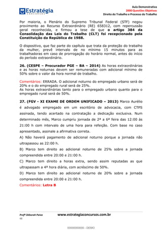 Aula Demonstrativa
2000 Questões Objetivas
Direito do Trabalho e Processo do Trabalho
Profª Déborah Paiva www.estrategiaconcursos.com.br
48
Por maioria, o Plenário do Supremo Tribunal Federal (STF) negou
provimento ao Recurso Extraordinário (RE) 658312, com repercussão
geral reconhecida, e firmou a tese de que o artigo 384 da
Consolidação das Leis do Trabalho (CLT) foi recepcionado pela
Constituição da República de 1988.
O dispositivo, que faz parte do capítulo que trata da proteção do trabalho
da mulher, prevê intervalo de no mínimo 15 minutos para as
trabalhadoras em caso de prorrogação do horário normal, antes do início
do período extraordinário.
26. (CESPE Procurador PGE BA 2014) As horas extraordinárias
e as horas noturnas devem ser remuneradas com adicional mínimo de
50% sobre o valor da hora normal de trabalho.
Comentários: ERRADA. O adicional noturno do empregado urbano será de
20% e o do empregado rural será de 25%.
As horas extraordinárias tanto para o empregado urbano quanto para o
empregado rural será de 50%.
27. (FGV - XI EXAME DE ORDEM UNIFICADO 2013) Marco Aurélio
é advogado empregado em um escritório de advocacia, com CTPS
assinada, tendo acertado na contratação a dedicação exclusiva. Num
determinado mês, Marco cumpriu jornada de 2ª a 6ª feira das 12:00 às
21:00 h com intervalo de uma hora para refeição. Com base no caso
apresentado, assinale a afirmativa correta.
A) Não haverá pagamento de adicional noturno porque a jornada não
ultrapassou as 22:00 h.
B) Marco tem direito ao adicional noturno de 25% sobre a jornada
compreendida entre 20:00 e 21:00 h.
C) Marco tem direito a horas extra, sendo assim reputadas as que
ultrapassam a 4ª hora diária, com acréscimo de 50%.
D) Marco tem direito ao adicional noturno de 20% sobre a jornada
compreendida entre 20:00 e 21:00 h.
Comentários: Letra B
00000000000
00000000000 - DEMO
 