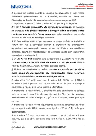 Aula Demonstrativa
2000 Questões Objetivas
Direito do Trabalho e Processo do Trabalho
Profª Déborah Paiva www.estrategiaconcursos.com.br
49
A questão em análise aborda o trabalho do advogado, o qual recebe
tratamento particularizado na Lei 8.906/94, Estatuto da Ordem dos
Advogados do Brasil, não seguindo estritamente as regras da CLT.
O dispositivo em escopo nesta questão é o artigo 20, §3º. Vejamos:
Art. 20. A jornada de trabalho do advogado empregado, no exercício
da profissão, não poderá exceder a duração diária de quatro horas
contínuas e a de vinte horas semanais, salvo acordo ou convenção
coletiva ou em caso de dedicação exclusiva.
§ 1º Para efeitos deste artigo, considera-se como período de trabalho o
tempo em que o advogado estiver à disposição do empregador,
aguardando ou executando ordens, no seu escritório ou em atividades
externas, sendo-lhe reembolsadas as despesas feitas com transporte,
hospedagem e alimentação.
§ 2º As horas trabalhadas que excederem a jornada normal são
remuneradas por um adicional não inferior a cem por cento sobre o
valor da hora normal, mesmo havendo contrato escrito.
§ 3º As horas trabalhadas no período das vinte horas de um dia até as
cinco horas do dia seguinte são remuneradas como noturnas,
acrescidas do adicional de vinte e cinco por cento.
está incorreta. O 4,
estabelece que o período noturno inicia-se às 20 hs para o advogado
empregado e não às 22h como sugere a alternativa.
está correta. O adicional de 25% deve incidir na jornada
noturna a partir das 20h de um dia até às 5hs do dia seguinte,
harmonizando-se com o 4, razão pela qual
correta.
está errada. Equivoca-se quanto ao percentual de horas
qual incorreta.
está incorreta, porquanto o percentual do adicional
94 e não de
20%.
00000000000
00000000000 - DEMO
 