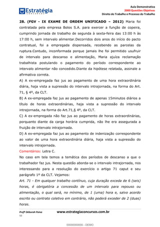 Aula Demonstrativa
2000 Questões Objetivas
Direito do Trabalho e Processo do Trabalho
Profª Déborah Paiva www.estrategiaconcursos.com.br
50
28. (FGV - IX EXAME DE ORDEM UNIFICADO 2012) Maria foi
contratada pela empresa Bolos S.A. para exercer a função de copeira,
cumprindo jornada de trabalho de segunda à sexta-feira das 13:00 h às
17:00 h, sem intervalo alimentar.Decorridos dois anos do início do pacto
contratual, foi a empregada dispensada, recebendo as parcelas da
ruptura.Contudo, inconformada porque jamais lhe foi permitido usufruir
de intervalo para descanso e alimentação, Maria ajuíza reclamação
trabalhista postulando o pagamento do período correspondente ao
intervalo alimentar não concedido.Diante da hipótese relatada, assinale a
afirmativa correta.
A) A ex-empregada faz jus ao pagamento de uma hora extraordinária
diária, haja vista a supressão do intervalo intrajornada, na forma do Art.
71, § 4º, da CLT.
B) A ex-empregada faz jus ao pagamento de apenas 15minutos diários a
título de horas extraordinárias, haja vista a supressão do intervalo
intrajornada, na forma do Art.71,§ 4º, da CLT.
C) A ex-empregada não faz jus ao pagamento de horas extraordinárias,
porquanto diante da carga horária cumprida, não lhe era assegurada a
fruição de intervalo intrajornada.
D) A ex-empregada faz jus ao pagamento de indenização correspondente
ao valor de uma hora extraordinária diária, haja vista a supressão do
intervalo intrajornada.
Comentários: Letra C.
No caso em tela temos a temática dos períodos de descanso a que o
trabalhador faz jus. Nesta questão aborda-se o intervalo intrajornada, nos
interessando para a resolução do exercício o artigo 71 caput e seu
parágrafo 1º da CLT. Vejamos:
Art. 71 - Em qualquer trabalho contínuo, cuja duração exceda de 6 (seis)
horas, é obrigatória a concessão de um intervalo para repouso ou
alimentação, o qual será, no mínimo, de 1 (uma) hora e, salvo acordo
escrito ou contrato coletivo em contrário, não poderá exceder de 2 (duas)
horas.
00000000000
00000000000 - DEMO
 