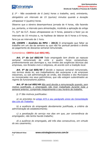 Aula Demonstrativa
2000 Questões Objetivas
Direito do Trabalho e Processo do Trabalho
Profª Déborah Paiva www.estrategiaconcursos.com.br
51
§ 1º - Não excedendo de 6 (seis) horas o trabalho, será, entretanto,
obrigatório um intervalo de 15 (quinze) minutos quando a duração
ultrapassar 4 (quatro) horas.
Observe que a obreira desempenhava jornada de 4 horas, não fazendo
jus, portanto, a intervalo para alimentação, incidindo a aplicação do artigo
71, §1º da CLT. Acaso ultrapassasse as 4 horas, passaria a fazer jus ao
intervalo de 15 minutos e, na hipótese de laborar de 6 horas a 8 horas,
faria jus ao intervalo de 1 hora.
29. (CESPE Analista do MPU 2013) O empregado que faltar ao
trabalho em um dia da semana ou que não for pontual perderá o direito
ao pagamento do descanso semanal remunerado.
Comentários: CERTA (Lei 605/49).
Art. 1º da Lei 605/49 Todo empregado tem direito ao repouso
semanal remunerado de vinte e quatro horas consecutivas,
preferentemente aos domingos e, nos limites das exigências técnicas das
empresas, nos feriados civis e religiosos, de acordo com a tradição local.
Art. 4º da Lei 605/49 É devido o repouso semanal remunerado,
nos termos desta lei, aos trabalhadores das autarquias e de empresas
industriais, ou sob administração da União, dos Estados e dos Municípios
ou incorporadas nos seus patrimônios, que não estejam subordinados ao
regime do funcionalismo público.
Art. 6º da Lei 605/49 Não será devida a remuneração quando, sem
motivo justificado, o empregado não tiver trabalhado durante toda a
semana anterior, cumprindo integralmente o seu horário de trabalho.
§ 1º São motivos justificados:
a) os previstos no artigo 473 e seu parágrafo único da Consolidação
das Leis do Trabalho;
b) a ausência do empregado devidamente justificada, a critério da
administração do estabelecimento;
c) a paralisação do serviço nos dias em que, por conveniência do
empregador, não tenha havido trabalho;
d) a ausência do empregado, até três dias consecutivos, em virtude
do seu casamento;
00000000000
00000000000 - DEMO
 