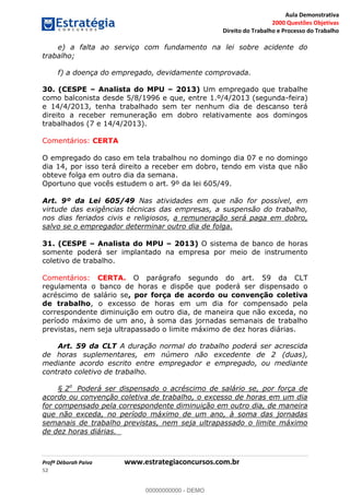 Aula Demonstrativa
2000 Questões Objetivas
Direito do Trabalho e Processo do Trabalho
Profª Déborah Paiva www.estrategiaconcursos.com.br
52
e) a falta ao serviço com fundamento na lei sobre acidente do
trabalho;
f) a doença do empregado, devidamente comprovada.
30. (CESPE Analista do MPU 2013) Um empregado que trabalhe
como balconista desde 5/8/1996 e que, entre 1.º/4/2013 (segunda-feira)
e 14/4/2013, tenha trabalhado sem ter nenhum dia de descanso terá
direito a receber remuneração em dobro relativamente aos domingos
trabalhados (7 e 14/4/2013).
Comentários: CERTA
O empregado do caso em tela trabalhou no domingo dia 07 e no domingo
dia 14, por isso terá direito a receber em dobro, tendo em vista que não
obteve folga em outro dia da semana.
Oportuno que vocês estudem o art. 9º da lei 605/49.
Art. 9º da Lei 605/49 Nas atividades em que não for possível, em
virtude das exigências técnicas das empresas, a suspensão do trabalho,
nos dias feriados civis e religiosos, a remuneração será paga em dobro,
salvo se o empregador determinar outro dia de folga.
31. (CESPE Analista do MPU 2013) O sistema de banco de horas
somente poderá ser implantado na empresa por meio de instrumento
coletivo de trabalho.
Comentários: CERTA. O parágrafo segundo do art. 59 da CLT
regulamenta o banco de horas e dispõe que poderá ser dispensado o
acréscimo de salário se, por força de acordo ou convenção coletiva
de trabalho, o excesso de horas em um dia for compensado pela
correspondente diminuição em outro dia, de maneira que não exceda, no
período máximo de um ano, à soma das jornadas semanais de trabalho
previstas, nem seja ultrapassado o limite máximo de dez horas diárias.
Art. 59 da CLT A duração normal do trabalho poderá ser acrescida
de horas suplementares, em número não excedente de 2 (duas),
mediante acordo escrito entre empregador e empregado, ou mediante
contrato coletivo de trabalho.
§ 2o
Poderá ser dispensado o acréscimo de salário se, por força de
acordo ou convenção coletiva de trabalho, o excesso de horas em um dia
for compensado pela correspondente diminuição em outro dia, de maneira
que não exceda, no período máximo de um ano, à soma das jornadas
semanais de trabalho previstas, nem seja ultrapassado o limite máximo
de dez horas diárias.
00000000000
00000000000 - DEMO
 