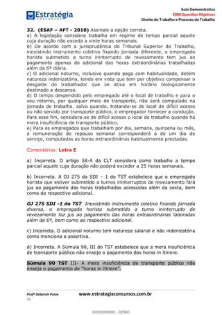 Aula Demonstrativa
2000 Questões Objetivas
Direito do Trabalho e Processo do Trabalho
Profª Déborah Paiva www.estrategiaconcursos.com.br
53
32. (ESAF AFT - 2010) Assinale a opção correta.
a) A legislação considera trabalho em regime de tempo parcial aquele
cuja duração não exceda a vinte horas semanais.
b) De acordo com a jurisprudência do Tribunal Superior do Trabalho,
inexistindo instrumento coletivo fixando jornada diferente, o empregado
horista submetido a turno ininterrupto de revezamento tem jus ao
pagamento apenas do adicional das horas extraordinárias trabalhadas
além da 6ª diária.
c) O adicional noturno, inclusive quando pago com habitualidade, detém
natureza indenizatória, tendo em vista que tem por objetivo compensar o
desgaste do trabalhador que se ativa em horário biologicamente
destinado a descanso.
d) O tempo despendido pelo empregado até o local de trabalho e para o
seu retorno, por qualquer meio de transporte, não será computado na
jornada de trabalho, salvo quando, tratando-se de local de difícil acesso
ou não servido por transporte público, o empregador fornecer a condução.
Para esse fim, considera-se de difícil acesso o local de trabalho quando há
mera insuficiência de transporte público.
e) Para os empregados que trabalham por dia, semana, quinzena ou mês,
a remuneração do repouso semanal corresponderá à de um dia de
serviço, computadas as horas extraordinárias habitualmente prestadas.
Comentários: Letra E
a) Incorreta. O artigo 58-A da CLT considera como trabalho a tempo
parcial aquele cuja duração não poderá exceder a 25 horas semanais.
b) Incorreta. A OJ 275 da SDI 1 do TST estabelece que o empregado
horista que estiver submetido a turnos ininterruptos de revezamento fará
jus ao pagamento das horas trabalhadas acrescidas além da sexta, bem
como do respectivo adicional.
OJ 275 SDI -1 do TST Inexistindo instrumento coletivo fixando jornada
diversa, o empregado horista submetido a turno ininterrupto de
revezamento faz jus ao pagamento das horas extraordinárias laboradas
além da 6ª, bem como ao respectivo adicional.
c) Incorreta. O adicional noturno tem natureza salarial e não indenizatória
como menciona a assertiva.
d) Incorreta. A Súmula 90, III do TST estabelece que a mera insuficiência
de transporte público não enseja o pagamento das horas in itinere.
Súmula 90 TST III- A mera insuficiência de transporte público não
00000000000
00000000000 - DEMO
 
