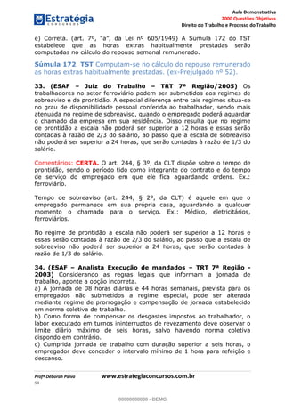 Aula Demonstrativa
2000 Questões Objetivas
Direito do Trabalho e Processo do Trabalho
Profª Déborah Paiva www.estrategiaconcursos.com.br
54
e) 605/1949) A Súmula 172 do TST
estabelece que as horas extras habitualmente prestadas serão
computadas no cálculo do repouso semanal remunerado.
Súmula 172 TST Computam-se no cálculo do repouso remunerado
as horas extras habitualmente prestadas. (ex-Prejulgado nº 52).
33. (ESAF Juiz do Trabalho TRT 7ª Região/2005) Os
trabalhadores no setor ferroviário podem ser submetidos aos regimes de
sobreaviso e de prontidão. A especial diferença entre tais regimes situa-se
no grau de disponibilidade pessoal conferida ao trabalhador, sendo mais
atenuada no regime de sobreaviso, quando o empregado poderá aguardar
o chamado da empresa em sua residência. Disso resulta que no regime
de prontidão a escala não poderá ser superior a 12 horas e essas serão
contadas à razão de 2/3 do salário, ao passo que a escala de sobreaviso
não poderá ser superior a 24 horas, que serão contadas à razão de 1/3 do
salário.
Comentários: CERTA. O art. 244, § 3º, da CLT dispõe sobre o tempo de
prontidão, sendo o período tido como integrante do contrato e do tempo
de serviço do empregado em que ele fica aguardando ordens. Ex.:
ferroviário.
Tempo de sobreaviso (art. 244, § 2º, da CLT) é aquele em que o
empregado permanece em sua própria casa, aguardando a qualquer
momento o chamado para o serviço. Ex.: Médico, eletricitários,
ferroviários.
No regime de prontidão a escala não poderá ser superior a 12 horas e
essas serão contadas à razão de 2/3 do salário, ao passo que a escala de
sobreaviso não poderá ser superior a 24 horas, que serão contadas à
razão de 1/3 do salário.
34. (ESAF Analista Execução de mandados TRT 7ª Região -
2003) Considerando as regras legais que informam a jornada de
trabalho, aponte a opção incorreta.
a) A jornada de 08 horas diárias e 44 horas semanais, prevista para os
empregados não submetidos a regime especial, pode ser alterada
mediante regime de prorrogação e compensação de jornada estabelecido
em norma coletiva de trabalho.
b) Como forma de compensar os desgastes impostos ao trabalhador, o
labor executado em turnos ininterruptos de revezamento deve observar o
limite diário máximo de seis horas, salvo havendo norma coletiva
dispondo em contrário.
c) Cumprida jornada de trabalho com duração superior a seis horas, o
empregador deve conceder o intervalo mínimo de 1 hora para refeição e
descanso.
00000000000
00000000000 - DEMO
 