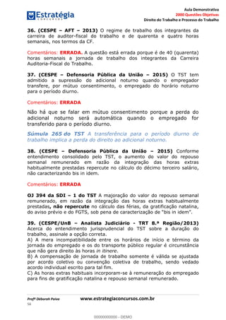 Aula Demonstrativa
2000 Questões Objetivas
Direito do Trabalho e Processo do Trabalho
Profª Déborah Paiva www.estrategiaconcursos.com.br
56
36. (CESPE AFT 2013) O regime de trabalho dos integrantes da
carreira de auditor-fiscal do trabalho e de quarenta e quatro horas
semanais, nos termos da CF.
Comentários: ERRADA. A questão está errada porque é de 40 (quarenta)
horas semanais a jornada de trabalho dos integrantes da Carreira
Auditoria-Fiscal do Trabalho.
37. (CESPE Defensoria Pública da União 2015) O TST tem
admitido a supressão do adicional noturno quando o empregador
transfere, por mútuo consentimento, o empregado do horário noturno
para o período diurno.
Comentários: ERRADA
Não há que se falar em mútuo consentimento porque a perda do
adicional noturno será automática quando o empregado for
transferido para o período diurno.
Súmula 265 do TST A transferência para o período diurno de
trabalho implica a perda do direito ao adicional noturno.
38. (CESPE Defensoria Pública da União 2015) Conforme
entendimento consolidado pelo TST, o aumento do valor do repouso
semanal remunerado em razão da integração das horas extras
habitualmente prestadas repercute no cálculo do décimo terceiro salário,
não caracterizando bis in idem.
Comentários: ERRADA
OJ 394 da SDI 1 do TST A majoração do valor do repouso semanal
remunerado, em razão da integração das horas extras habitualmente
prestadas, não repercute no cálculo das férias, da gratificação natalina,
do aviso prévio e do FGTS, sob pena de cara
39. (CESPE/UnB Analista Judiciário - TRT 8.ª Região/2013)
Acerca do entendimento jurisprudencial do TST sobre a duração do
trabalho, assinale a opção correta.
A) A mera incompatibilidade entre os horários de início e término da
jornada do empregado e os do transporte público regular é circunstância
que não gera direito às horas in itinere.
B) A compensação de jornada de trabalho somente é válida se ajustada
por acordo coletivo ou convenção coletiva de trabalho, sendo vedado
acordo individual escrito para tal fim.
C) As horas extras habituais incorporam-se à remuneração do empregado
para fins de gratificação natalina e repouso semanal remunerado.
00000000000
00000000000 - DEMO
 