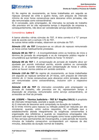 Aula Demonstrativa
2000 Questões Objetivas
Direito do Trabalho e Processo do Trabalho
Profª Déborah Paiva www.estrategiaconcursos.com.br
57
D) No regime de revezamento, as horas trabalhadas em seguida ao
repouso semanal de vinte e quatro horas, com prejuízo do intervalo
mínimo de onze horas consecutivas para descanso entre jornadas, não
são remuneradas como extraordinárias.
E) A concessão, pelo empregador, de intervalos na jornada de trabalho
não previstos em lei não representa tempo à disposição da empresa e,
consequentemente, não deve ser considerada serviço extraordinário.
Comentários: Letra C
está de acordo com a súmula 172 do TST.
As outras letras estão erradas, observem as súmulas do TST:
Súmula 172 do TST Computam-se no cálculo do repouso remunerado
as horas extras habitualmente prestadas.
Súmula 90 do TST II - A incompatibilidade entre os horários de início e
término da jornada do empregado e os do transporte público regular é
circunstância que também gera o direito às horas "in itinere".
Súmula 85 do TST I. A compensação de jornada de trabalho deve ser
ajustada por acordo individual escrito, acordo coletivo ou convenção
coletiva. II. O acordo individual para compensação de horas é válido,
salvo se houver norma coletiva em sentido contrário.
Súmula 110 do TST No regime de revezamento, as horas trabalhadas
em seguida ao repouso semanal de 24 horas, com prejuízo do intervalo
mínimo de 11 horas consecutivas para descanso entre jornadas, devem
ser remuneradas como extraordinárias, inclusive com o respectivo
adicional.
Súmula 118 do TST Os intervalos concedidos pelo empregador na
jornada de trabalho, não previstos em lei, representam tempo à
disposição da empresa, remunerados como serviço extraordinário, se
acrescidos ao final da jornada.
40. (CESPE Técnico Judiciário - TRT 8.ª Região/2013) A propósito
de intervalo intrajornada, assinale a opção correta.
A) O intervalo de descanso será computado na duração do trabalho.
B) O limite mínimo para repouso ou refeição poderá ser reduzido por ato
ministerial, quando, entre outros requisitos, for verificado que o
estabelecimento atende integralmente às exigências concernentes à
organização dos refeitórios e quando os respectivos empregados não
estiverem sob regime de trabalho prorrogado como horas suplementares.
C) Nos serviços permanentes de mecanografia, a cada período de noventa
minutos de trabalho consecutivo corresponderá um repouso de dez
minutos, deduzidos da duração normal de trabalho.
00000000000
00000000000 - DEMO
 