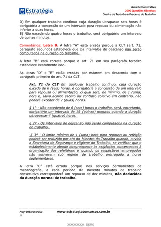 Aula Demonstrativa
2000 Questões Objetivas
Direito do Trabalho e Processo do Trabalho
Profª Déborah Paiva www.estrategiaconcursos.com.br
58
D) Em qualquer trabalho contínuo cuja duração ultrapasse seis horas é
obrigatória a concessão de um intervalo para repouso ou alimentação não
inferior a duas horas.
E) Não excedendo quatro horas o trabalho, será obrigatório um intervalo
de quinze minutos.
Comentários: Letra B. (art. 71,
parágrafo segundo) estabelece que os intervalos de descanso não serão
computados na duração do trabalho.
porque o art. 71 em seu parágrafo terceiro
estabelece exatamente isso.
parágrafo primeiro do art. 71 da CLT.
Art. 71 da CLT Em qualquer trabalho contínuo, cuja duração
exceda de 6 (seis) horas, é obrigatória a concessão de um intervalo
para repouso ou alimentação, o qual será, no mínimo, de 1 (uma)
hora e, salvo acordo escrito ou contrato coletivo em contrário, não
poderá exceder de 2 (duas) horas.
§ 1º - Não excedendo de 6 (seis) horas o trabalho, será, entretanto,
obrigatório um intervalo de 15 (quinze) minutos quando a duração
ultrapassar 4 (quatro) horas.
§ 2º - Os intervalos de descanso não serão computados na duração
do trabalho.
§ 3º - O limite mínimo de 1 (uma) hora para repouso ou refeição
poderá ser reduzido por ato do Ministro do Trabalho quando, ouvida
a Secretaria de Segurança e Higiene do Trabalho, se verificar que o
estabelecimento atende integralmente às exigências concernentes à
organização dos refeitórios e quando os respectivos empregados
não estiverem sob regime de trabalho prorrogado a horas
suplementares.
os serviços permanentes de
mecanografia, a cada período de noventa minutos de trabalho
consecutivo corresponderá um repouso de dez minutos, não deduzidos
da duração normal de trabalho.
00000000000
00000000000 - DEMO
 