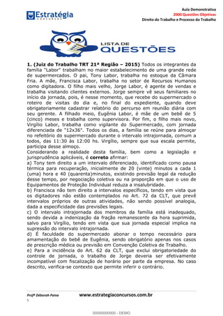 Aula Demonstrativa
2000 Questões Objetivas
Direito do Trabalho e Processo do Trabalho
Profª Déborah Paiva www.estrategiaconcursos.com.br
5
1. (Juiz do Trabalho TRT 21ª Região 2015) Todos os integrantes da
família "Labor" trabalham no maior estabelecimento de uma grande rede
de supermercados. O pai, Tony Labor, trabalha no estoque da Câmara
Fria. A mãe, Francisca Labor, trabalha no setor de Recursos Humanos
como digitadora. O filho mais velho, Jorge Labor, é agente de vendas e
trabalha visitando clientes externos. Jorge sempre vê seus familiares no
início da jornada, pois, é nesse momento, que recebe do supermercado o
roteiro de visitas do dia e, no final do expediente, quando deve
obrigatoriamente cadastrar relatório do percurso em reunião diária com
seu gerente. A filhado meio, Eugênia Labor, é mãe de um bebê de 5
(cinco) meses e trabalha como supervisora. Por fim, o filho mais novo,
Virgílio Labor, trabalha como vigilante do Supermercado, com jornada
diferenciada de "12x36". Todos os dias, a família se reúne para almoçar
no refeitório do supermercado durante o intervalo intrajornada, comum a
todos, das 11:30 às 12:00 hs. Virgílio, sempre que sua escala permite,
participa desse almoço.
Considerando a realidade desta família, bem como a legislação e
jurisprudência aplicáveis, é correto afirmar:
a) Tony tem direito a um intervalo diferenciado, identificado como pausa
térmica para recuperação, inicialmente de 20 (vinte) minutos a cada 1
(uma) hora e 40 (quarenta)minutos, existindo previsão legal da redução
desse tempo, por negociação coletiva ou na proporção em que o uso de
Equipamentos de Proteção Individual reduza a insalubridade.
b) Francisca não tem direito a intervalos específicos, tendo em vista que
os digitadores não estão contemplados no Art. 72 da CLT, que prevê
intervalos próprios de outras atividades, não sendo possível analogia,
dada a especificidade das previsões legais.
c) O intervalo intrajornada dos membros da família está inadequado,
sendo devida a indenização da fração remanescente da hora suprimida,
salvo para Virgílio, tendo em vista que sua jornada especial implica na
supressão do intervalo intrajornada.
d) É faculdade do supermercado abonar o tempo necessário para
amamentação do bebê de Eugênia, sendo obrigatório apenas nos casos
de prescrição médica ou previsão em Convenção Coletiva de Trabalho.
e) Para a incidência do Art. 62 da CLT, que exclui obrigatoriedade do
controle de jornada, o trabalho de Jorge deveria ser efetivamente
incompatível com fiscalização de horário por parte da empresa. No caso
descrito, verifica-se contexto que permite inferir o contrário.
00000000000
00000000000 - DEMO
 