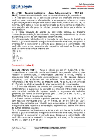 Aula Demonstrativa
2000 Questões Objetivas
Direito do Trabalho e Processo do Trabalho
Profª Déborah Paiva www.estrategiaconcursos.com.br
59
41. (FCC - Técnico Judiciário Área Administrativa TRT 23
2016) No tocante ao intervalo para repouso e alimentação, considere:
I. A não-concessão ou a concessão parcial do intervalo intrajornada
mínimo, para repouso e alimentação, a empregados urbanos e rurais,
implica o pagamento do período apenas suprimido, com acréscimo de, no
mínimo, 50% sobre o valor da remuneração da hora normal de trabalho,
sem prejuízo do cômputo da efetiva jornada de labor para efeito de
remuneração.
II. É válida cláusula de acordo ou convenção coletiva de trabalho
contemplando a redução do intervalo intrajornada, tratando-se de direito
disponível passível de ser negociado coletivamente.
III. Ultrapassada habitualmente a jornada de seis horas de trabalho, é
devido o gozo do intervalo intrajornada mínimo de uma hora, obrigando o
empregador a remunerar o período para descanso e alimentação não
usufruído como extra, acrescido do respectivo adicional na forma legal.
Está correto o que consta APENAS em
(A) I e II.
(B) I.
(C) III.
(D) II e III.
(E) I e III.
Comentários: Letra C.
Súmula 437 do TST I - Após a edição da Lei nº 8.923/94, a não-
concessão ou a concessão parcial do intervalo intrajornada mínimo, para
repouso e alimentação, a empregados urbanos e rurais, implica o
pagamento total do período correspondente, e não apenas daquele
suprimido, com acréscimo de, no mínimo, 50% sobre o valor da
remuneração da hora normal de trabalho (art. 71 da CLT), sem prejuízo
do cômputo da efetiva jornada de labor para efeito de remuneração.
II - É inválida cláusula de acordo ou convenção coletiva de trabalho
contemplando a supressão ou redução do intervalo intrajornada porque
este constitui medida de higiene, saúde e segurança do trabalho,
garantido por norma de ordem pública (art. 71 da CLT e art. 7º, XXII, da
CF/1988), infenso à negociação coletiva.
III - Possui natureza salarial a parcela prevista no art. 71, § 4º, da CLT,
com redação introduzida pela Lei nº 8.923, de 27 de julho de 1994,
quando não concedido ou reduzido pelo empregador o intervalo mínimo
intrajornada para repouso e alimentação, repercutindo, assim, no cálculo
de outras parcelas salariais.
IV - Ultrapassada habitualmente a jornada de seis horas de trabalho, é
devido o gozo do intervalo intrajornada mínimo de uma hora, obrigando o
empregador a remunerar o período para descanso e alimentação não
usufruído como extra, acrescido do respectivo adicional, na forma prevista
no art. 71, caput e § 4º da CLT.
00000000000
00000000000 - DEMO
 