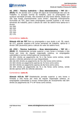 Aula Demonstrativa
2000 Questões Objetivas
Direito do Trabalho e Processo do Trabalho
Profª Déborah Paiva www.estrategiaconcursos.com.br
60
42. (FCC - Técnico Judiciário Área Administrativa TRT 23
2016) 44. De acordo com o artigo 58 caput da Consolidação das Leis do
qualquer atividade privada, não excederá de oito horas diárias, desde que
endimento
Sumulado do TST, para estes empregados quando sujeitos a 40 horas
semanais de trabalho, para o cálculo do valor do salário-hora aplica-se o
divisor
(A) 200.
(B) 220.
(C) 176.
(D) 160.
(E) 170.
Comentários: Letra A.
Súmula 431 do TST Para os empregados a que alude o art. 58, caput,
da CLT, quando sujeitos a 40 horas semanais de trabalho, aplica-se o
divisor 200 (duzentos) para o cálculo do valor do salário-hora.
43. (FCC - Técnico Judiciário Área Administrativa TRT 23
2016) 45. Estabelecida jornada superior a seis horas e limitada a oito
horas por meio de regular negociação coletiva, os empregados
submetidos a turnos ininterruptos de revezamento
(A) têm direito ao pagamento da 7a e 8a horas como extras, sendo
devido o referido adicional em sua integralidade.
(B) não têm direito ao pagamento da 7a e 8a horas como extras.
(C) têm direito ao pagamento apenas da 7a hora como extra.
(D) têm direito ao pagamento apenas da 8a hora como extra.
(E) têm direito ao pagamento da 7a e 8a horas como extras, sendo
devido apenas 50% do referido adicional.
Comentários: Letra B.
Súmula 423 do TST Estabelecida jornada superior a seis horas e
limitada a oito horas por meio de regular negociação coletiva, os
empregados submetidos a turnos ininterruptos de revezamento não têm
direito ao pagamento da 7ª e 8ª horas como extras.
00000000000
00000000000 - DEMO
 