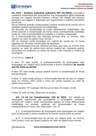 Aula Demonstrativa
2000 Questões Objetivas
Direito do Trabalho e Processo do Trabalho
Profª Déborah Paiva www.estrategiaconcursos.com.br
61
44. (FCC - Analista Judiciário Judiciário TRT 23/2016) Luzineide é
cuidadora responsável por acompanhar sua empregadora idosa prestando
serviços em viagens durante feriados e férias. Em relação aos serviços
prestados em viagens a legislação que regulamenta o trabalho doméstico
prevê que
(A) os mesmos estarão condicionados à prévia existência de acordo com a
entidade sindical representante do trabalhador.
(B) deverão ser consideradas as horas efetivamente trabalhadas, não
sendo possível a compensação de horas extras eventualmente prestadas
tendo em vista a peculiaridade do trabalho e o tempo à disposição.
(C) a remuneração-hora dos referidos serviços será, no mínimo, 50%
superior ao valor do salário-hora normal.
(D) os mesmos serão prestados em regime de escala de 12 horas
seguidas por 36 horas ininterruptas de descanso.
(E) a remuneração-hora dos referidos serviços, que será, no mínimo 25%
superior ao valor do salário-hora normal, poderá ser, mediante acordo,
convertida em acréscimo no banco de horas, a ser utilizado a critério do
empregado.
Comentários: Letra E
empregado em viagem será condicionado à prévia existência de acordo
escrito entre as partes.
extraordinárias.
A letra a remuneração-hora do serviço em viagem
será, no mínimo, 25% (vinte e cinco por cento) superior ao valor do
salário-hora normal.
artigos:
Art. 11 da Lei Complementar 150 de 2015 Em relação ao
empregado responsável por acompanhar o empregador prestando
serviços em viagem, serão consideradas apenas as horas efetivamente
trabalhadas no período, podendo ser compensadas as horas
extraordinárias em outro dia, observado o art. 2o
.
§ 1o
O acompanhamento do empregador pelo empregado em viagem
será condicionado à prévia existência de acordo escrito entre as partes.
§ 2o
A remuneração-hora do serviço em viagem será, no mínimo,
25% (vinte e cinco por cento) superior ao valor do salário-hora normal.
00000000000
00000000000 - DEMO
 