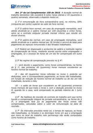 Aula Demonstrativa
2000 Questões Objetivas
Direito do Trabalho e Processo do Trabalho
Profª Déborah Paiva www.estrategiaconcursos.com.br
62
Art. 2º da Lei Complementar 150 de 2015 A duração normal do
trabalho doméstico não excederá 8 (oito) horas diárias e 44 (quarenta e
quatro) semanais, observado o disposto nesta Lei.
§ 1o
A remuneração da hora extraordinária será, no mínimo, 50%
(cinquenta por cento) superior ao valor da hora normal.
§ 2o
O salário-hora normal, em caso de empregado mensalista, será
obtido dividindo-se o salário mensal por 220 (duzentas e vinte) horas,
salvo se o contrato estipular jornada mensal inferior que resulte em
divisor diverso.
§ 3o
O salário-dia normal, em caso de empregado mensalista, será
obtido dividindo-se o salário mensal por 30 (trinta) e servirá de base para
pagamento do repouso remunerado e dos feriados trabalhados.
§ 4o
Poderá ser dispensado o acréscimo de salário e instituído regime
de compensação de horas, mediante acordo escrito entre empregador e
empregado, se o excesso de horas de um dia for compensado em outro
dia.
§ 5o
No regime de compensação previsto no § 4o
:
I - será devido o pagamento, como horas extraordinárias, na forma
do § 1o
, das primeiras 40 (quarenta) horas mensais excedentes ao
horário normal de trabalho;
II - das 40 (quarenta) horas referidas no inciso I, poderão ser
deduzidas, sem o correspondente pagamento, as horas não trabalhadas,
em função de redução do horário normal de trabalho ou de dia útil não
trabalhado, durante o mês;
III - o saldo de horas que excederem as 40 (quarenta) primeiras
horas mensais de que trata o inciso I, com a dedução prevista no inciso
II, quando for o caso, será compensado no período máximo de 1 (um)
ano.
§ 6o
Na hipótese de rescisão do contrato de trabalho sem que tenha
havido a compensação integral da jornada extraordinária, na forma do §
5o
, o empregado fará jus ao pagamento das horas extras não
compensadas, calculadas sobre o valor da remuneração na data de
rescisão.
§ 7o
Os intervalos previstos nesta Lei, o tempo de repouso, as horas
não trabalhadas, os feriados e os domingos livres em que o empregado
que mora no local de trabalho nele permaneça não serão computados
como horário de trabalho.
00000000000
00000000000 - DEMO
 