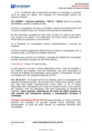 Aula Demonstrativa
2000 Questões Objetivas
Direito do Trabalho e Processo do Trabalho
Profª Déborah Paiva www.estrategiaconcursos.com.br
63
§ 8o
O trabalho não compensado prestado em domingos e feriados
deve ser pago em dobro, sem prejuízo da remuneração relativa ao
repouso semanal.
45. (CESPE Técnico Judiciário - TRT 8 2016) Acerca da jornada
de trabalho, assinale a opção correta.
A) Caso o empregador forneça a condução, o tempo de deslocamento até
o local de trabalho pode ser contado como período de expediente.
B) São admitidas variações de até trinta minutos no registro de ponto,
sem prejuízo ao salário e ao pagamento de horas extras, observado o
limite diário de quarenta e cinco minutos.
C) É facultado ao empregador reduzir unilateralmente a jornada de
trabalho.
D) Não se admite pagamento diferenciado de salário a empregados com a
mesma função, e jornadas de trabalho distintas.
E) Mesmo que previsto em contrato, a jornada de trabalho do empregado
privado não poderá exceder as oito horas diárias.
Comentários: correta.
A regra geral é a de que o tempo despendido entre o local de trabalho e
seu retorno, por qualquer meio de transporte, não será computado na
jornada de trabalho do empregado, salvo quando o empregador fornecer
a condução (art. 58, parágrafo segundo da CLT).
Art. 58 da CLT - A duração normal do trabalho, para os empregados em
qualquer atividade privada, não excederá de 8 (oito) horas diárias, desde
que não seja fixado expressamente outro limite. § 2o O tempo
despendido pelo empregado até o local de trabalho e para o seu retorno,
por qualquer meio de transporte, não será computado na jornada de
trabalho, salvo quando, tratando-se de local de difícil acesso ou
não servido por transporte público, o empregador fornecer a
condução.
O inciso I da Súmula 90 do TST
poderão ser inseridas na jornada quando forem atendidos dois
pressupostos: a) local de difícil acesso; b) condução fornecida pelo
empregador.
00000000000
00000000000 - DEMO
 