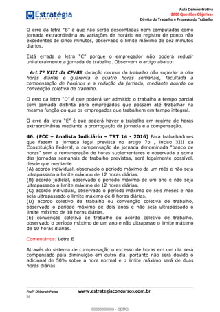 Aula Demonstrativa
2000 Questões Objetivas
Direito do Trabalho e Processo do Trabalho
Profª Déborah Paiva www.estrategiaconcursos.com.br
64
não serão descontadas nem computadas como
jornada extraordinária as variações de horário no registro de ponto não
excedentes de cinco minutos, observado o limite máximo de dez minutos
diários.
unilateralmente a jornada de trabalho. Observem o artigo abaixo:
Art.7º XIII da CF/88 duração normal do trabalho não superior a oito
horas diárias e quarenta e quatro horas semanais, facultada a
compensação de horários e a redução da jornada, mediante acordo ou
convenção coletiva de trabalho.
com jornada distinta para empregados que possam até trabalhar na
mesma função do que os empregados que trabalhem em tempo integral.
extraordinárias mediante a prorrogação da jornada e a compensação.
46. (FCC Analista Judiciário TRT 14 - 2016) Para trabalhadores
que fazem a jornada legal prevista no artigo 7o , inciso XIII da
das jornadas semanais de trabalho previstas, será legalmente possível,
desde que mediante
(A) acordo individual, observado o período máximo de um mês e não seja
ultrapassado o limite máximo de 12 horas diárias.
(B) acordo judicial, observado o período máximo de um ano e não seja
ultrapassado o limite máximo de 12 horas diárias.
(C) acordo individual, observado o período máximo de seis meses e não
seja ultrapassado o limite máximo de 8 horas diárias.
(D) acordo coletivo de trabalho ou convenção coletiva de trabalho,
observado o período máximo de dois anos e não seja ultrapassado o
limite máximo de 10 horas diárias.
(E) convenção coletiva de trabalho ou acordo coletivo de trabalho,
observado o período máximo de um ano e não ultrapasse o limite máximo
de 10 horas diárias.
Comentários: Letra E
Através do sistema de compensação o excesso de horas em um dia será
compensado pela diminuição em outro dia, portanto não será devido o
adicional de 50% sobre a hora normal e o limite máximo será de duas
horas diárias.
00000000000
00000000000 - DEMO
 