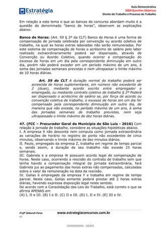 Aula Demonstrativa
2000 Questões Objetivas
Direito do Trabalho e Processo do Trabalho
Profª Déborah Paiva www.estrategiaconcursos.com.br
65
Em relação a este tema o que as bancas de concurso abordam muito é a
abaixo:
Banco de Horas: (Art. 59 § 2º da CLT) Banco de Horas é uma forma de
compensação de jornada celebrada por convenção ou acordo coletivo de
trabalho, na qual as horas extras laboradas não serão remuneradas. Por
este sistema de compensação de horas o acréscimo de salário pelo labor
realizado extraordinariamente poderá ser dispensado, através de
Convenção ou Acordo Coletivo, quando ocorrer a compensação do
excesso de horas em um dia pela correspondente diminuição em outro
dia, porém não poderá exceder em um período máximo de um ano, à
soma das jornadas semanais previstas e nem ultrapassar o limite máximo
de 10 horas diárias.
Art. 59 do CLT A duração normal do trabalho poderá ser
acrescida de horas suplementares, em número não excedente de
2 (duas), mediante acordo escrito entre empregador e
empregado, ou mediante contrato coletivo de trabalho § 2º Poderá
ser dispensado o acréscimo de salário se, por força de acordo ou
convenção coletiva de trabalho, o excesso de horas em um dia for
compensado pela correspondente diminuição em outro dia, de
maneira que não exceda, no período máximo de um ano, à soma
das jornadas semanais de trabalho previstas, nem seja
ultrapassado o limite máximo de dez horas diárias.
47. (FCC Procurador Geral do Município de São Luís - 2016) Com
relação à jornada de trabalho, considere as situações hipotéticas abaixo.
I. A empresa X não desconta nem computa como jornada extraordinária
as variações de horário no registro de ponto não excedentes de cinco
minutos, observando o limite máximo de dez minutos diários.
II. Paulo, empregado da empresa Z, trabalha em regime de tempo parcial
e, sendo assim, a duração de seu trabalho não excede 25 horas
semanais.
III. Gabriela e a empresa W possuem acordo legal de compensação de
horas. Neste caso, ocorrendo a rescisão do contrato de trabalho sem que
tenha havido a compensação integral da jornada extraordinária, fará
Gabriela jus ao pagamento das horas extras não compensadas, calculadas
sobre o valor da remuneração na data da rescisão.
IV. Golias é empregado da empresa Y e trabalha em regime de tempo
parcial. Neste caso, Golias somente poderá prestar até 2 horas extras
diárias, havendo expressa disposição legal neste sentido.
De acordo com a Consolidação das Leis do Trabalho, está correto o que se
afirma APENAS em
(A) I, II e III. (B) I e II. (C) II e III. (D) I, II e IV. (E) III e IV.
00000000000
00000000000 - DEMO
 