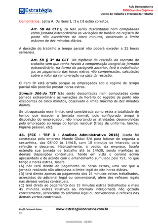 Aula Demonstrativa
2000 Questões Objetivas
Direito do Trabalho e Processo do Trabalho
Profª Déborah Paiva www.estrategiaconcursos.com.br
66
Comentários: Letra A. Os itens I, II e III estão corretos.
Art. 58 da CLT § 1o Não serão descontadas nem computadas
como jornada extraordinária as variações de horário no registro de
ponto não excedentes de cinco minutos, observado o limite
máximo de dez minutos diários.
A duração do trabalho a tempo parcial não poderá exceder a 25 horas
semanais.
Art. 59 § 3º da CLT Na hipótese de rescisão do contrato de
trabalho sem que tenha havido a compensação integral da jornada
extraordinária, na forma do parágrafo anterior, fará o trabalhador
jus ao pagamento das horas extras não compensadas, calculadas
sobre o valor da remuneração na data da rescisão.
O item IV está errado porque os empregados sob o regime de tempo
parcial não poderão prestar horas extras.
Súmula 366 do TST Não serão descontadas nem computadas como
jornada extraordinária as variações de horário do registro de ponto não
excedentes de cinco minutos, observado o limite máximo de dez minutos
diários.
Se ultrapassado esse limite, será considerada como extra a totalidade do
tempo que exceder a jornada normal, pois configurado tempo à
disposição do empregador, não importando as atividades desenvolvidas
pelo empregado ao longo do tempo residual (troca de uniforme, lanche,
higiene pessoal, etc).
48. (FCC - TRF 3 - Analista Administrativo 2016) Josefa foi
contratada pela empresa Mundo Global S/A para laborar de segunda a
sexta-feira, das 08h00 às 14h15, com 15 minutos de intervalo para
refeição e descanso. Habitualmente, a pedido da empresa, Josefa
estendia sua jornada de trabalho até às 14h30, sendo mantidas as
demais disposições contratuais. Tendo em vista o cenário acima
apresentado e de acordo com o entendimento sumulado pelo TST, no que
tange a horas extras, Josefa
(A) não terá direito ao pagamento de horas extras, uma vez que a
jornada realizada não ultrapassa o limite legal de oito horas diárias.
(B) terá direito apenas ao pagamento dos 15 minutos extras trabalhados,
acrescidos do adicional legal ou convencional, além dos reflexos legais
nas demais verbas contratuais.
(C) terá direto ao pagamento dos 15 minutos extras trabalhados e mais
45 minutos extras relativos ao intervalo intrajornada não gozado
corretamente, acrescidos do adicional legal ou convencional e reflexos nas
demais verbas contratuais.
00000000000
00000000000 - DEMO
 