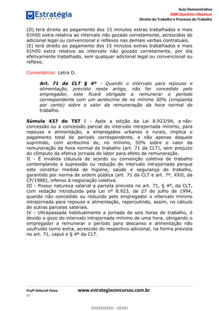 Aula Demonstrativa
2000 Questões Objetivas
Direito do Trabalho e Processo do Trabalho
Profª Déborah Paiva www.estrategiaconcursos.com.br
67
(D) terá direito ao pagamento dos 15 minutos extras trabalhados e mais
01h00 extra relativa ao intervalo não gozado corretamente, acrescidos do
adicional legal ou convencional e reflexos nas demais verbas contratuais.
(E) terá direito ao pagamento dos 15 minutos extras trabalhados e mais
01h00 extra relativa ao intervalo não gozado corretamente, por dia
efetivamente trabalhado, sem qualquer adicional legal ou convencional ou
reflexo.
Comentários: Letra D.
Art. 71 da CLT § 4º - Quando o intervalo para repouso e
alimentação, previsto neste artigo, não for concedido pelo
empregador, este ficará obrigado a remunerar o período
correspondente com um acréscimo de no mínimo 50% (cinqüenta
por cento) sobre o valor da remuneração da hora normal de
trabalho.
Súmula 437 do TST I - Após a edição da Lei 8.923/94, a não-
concessão ou a concessão parcial do intervalo intrajornada mínimo, para
repouso e alimentação, a empregados urbanos e rurais, implica o
pagamento total do período correspondente, e não apenas daquele
suprimido, com acréscimo de, no mínimo, 50% sobre o valor da
remuneração da hora normal de trabalho (art. 71 da CLT), sem prejuízo
do cômputo da efetiva jornada de labor para efeito de remuneração.
II - É inválida cláusula de acordo ou convenção coletiva de trabalho
contemplando a supressão ou redução do intervalo intrajornada porque
este constitui medida de higiene, saúde e segurança do trabalho,
garantido por norma de ordem pública (art. 71 da CLT e art. 7º, XXII, da
CF/1988), infenso à negociação coletiva.
III - Possui natureza salarial a parcela prevista no art. 71, § 4º, da CLT,
com redação introduzida pela Lei nº 8.923, de 27 de julho de 1994,
quando não concedido ou reduzido pelo empregador o intervalo mínimo
intrajornada para repouso e alimentação, repercutindo, assim, no cálculo
de outras parcelas salariais.
IV - Ultrapassada habitualmente a jornada de seis horas de trabalho, é
devido o gozo do intervalo intrajornada mínimo de uma hora, obrigando o
empregador a remunerar o período para descanso e alimentação não
usufruído como extra, acrescido do respectivo adicional, na forma prevista
no art. 71, caput e § 4º da CLT.
00000000000
00000000000 - DEMO
 