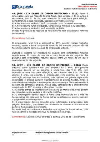 Aula Demonstrativa
2000 Questões Objetivas
Direito do Trabalho e Processo do Trabalho
Profª Déborah Paiva www.estrategiaconcursos.com.br
68
49. (FGV - XIX EXAME DE ORDEM UNIFICADO 2016) Pedro é
empregado rural na Fazenda Granja Nova. Sua jornada é de segunda a
sexta-feira, das 21 às 5h, com intervalo de uma hora para refeição.
Considerando o caso retratado, assinale a afirmativa correta.
A) A hora noturna de Pedro será computada como tendo 60 minutos.
B) A hora noturna rural é reduzida, sendo de 52 minutos e 30 segundos.
C) A hora noturna de Pedro será acrescida de 20%.
D) Não há previsão de redução de hora noturna nem de adicional noturno
para o rural.
Comentários: Letra A.
O empregado rural terá o adicional de 25% quando realizar trabalho
noturno, sendo a hora computada como de 60 minutos, porque não há
hora ficta noturna como no caso do empregado urbano.
Quando o trabalho for realizado na lavoura será considerado noturno
aquele entre 21 horas de um dia e cinco horas do dia seguinte. Na
pecuária será considerado noturno aquele entre 20 horas de um dia e
quatro horas do dia seguinte.
50. (FGV - XIX EXAME DE ORDEM UNIFICADO 2016) Maria
trabalha como soldadora em uma empresa há 7 anos. Sua jornada
contratual deveria ser de segunda a sexta-feira, das 9 às 18h, com
intervalo de uma hora para refeição e, aos sábados, das 8 às 12h. Nos
últimos 3 anos, no entanto, o empregador vem exigindo de Maria a
realização de uma hora extra diária, pois realizou um grande negócio de
exportação e precisa cumprir rigorosamente os prazos fixados. Findo o
contrato de exportação, o empregador determinou que Maria retornasse à
sua jornada contratual original. Nesse caso, considerando o entendimento
consolidado do TST, assinale a afirmativa correta.
A) As horas extras se incorporaram ao salário de Maria e dela não podem
ser retiradas, sendo vedada a alteração maléfica.
B) O empregador deverá pagar a Maria uma indenização de 1 mês de
horas extras por cada ano de horas extras trabalhadas e, assim, suprimir
o pagamento da sobrejornada.
C) O empregador deverá conceder uma indenização à empregada pelo
prejuízo financeiro, que deverá ser arbitrada de comum acordo entre as
partes e homologada no sindicato.
D) Maria terá de continuar a trabalhar em regime de horas extras, pois
não se admite a novação objetiva na relação de emprego.
Comentários: Letra B. A FGV abordou a súmula 291 do TST, observem:
00000000000
00000000000 - DEMO
 