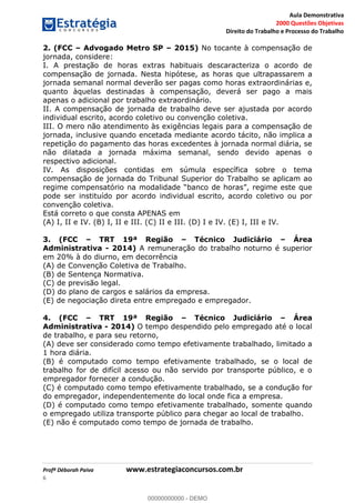 Aula Demonstrativa
2000 Questões Objetivas
Direito do Trabalho e Processo do Trabalho
Profª Déborah Paiva www.estrategiaconcursos.com.br
6
2. (FCC Advogado Metro SP 2015) No tocante à compensação de
jornada, considere:
I. A prestação de horas extras habituais descaracteriza o acordo de
compensação de jornada. Nesta hipótese, as horas que ultrapassarem a
jornada semanal normal deverão ser pagas como horas extraordinárias e,
quanto àquelas destinadas à compensação, deverá ser pago a mais
apenas o adicional por trabalho extraordinário.
II. A compensação de jornada de trabalho deve ser ajustada por acordo
individual escrito, acordo coletivo ou convenção coletiva.
III. O mero não atendimento às exigências legais para a compensação de
jornada, inclusive quando encetada mediante acordo tácito, não implica a
repetição do pagamento das horas excedentes à jornada normal diária, se
não dilatada a jornada máxima semanal, sendo devido apenas o
respectivo adicional.
IV. As disposições contidas em súmula específica sobre o tema
compensação de jornada do Tribunal Superior do Trabalho se aplicam ao
pode ser instituído por acordo individual escrito, acordo coletivo ou por
convenção coletiva.
Está correto o que consta APENAS em
(A) I, II e IV. (B) I, II e III. (C) II e III. (D) I e IV. (E) I, III e IV.
3. (FCC TRT 19ª Região Técnico Judiciário Área
Administrativa - 2014) A remuneração do trabalho noturno é superior
em 20% à do diurno, em decorrência
(A) de Convenção Coletiva de Trabalho.
(B) de Sentença Normativa.
(C) de previsão legal.
(D) do plano de cargos e salários da empresa.
(E) de negociação direta entre empregado e empregador.
4. (FCC TRT 19ª Região Técnico Judiciário Área
Administrativa - 2014) O tempo despendido pelo empregado até o local
de trabalho, e para seu retorno,
(A) deve ser considerado como tempo efetivamente trabalhado, limitado a
1 hora diária.
(B) é computado como tempo efetivamente trabalhado, se o local de
trabalho for de difícil acesso ou não servido por transporte público, e o
empregador fornecer a condução.
(C) é computado como tempo efetivamente trabalhado, se a condução for
do empregador, independentemente do local onde fica a empresa.
(D) é computado como tempo efetivamente trabalhado, somente quando
o empregado utiliza transporte público para chegar ao local de trabalho.
(E) não é computado como tempo de jornada de trabalho.
00000000000
00000000000 - DEMO
 