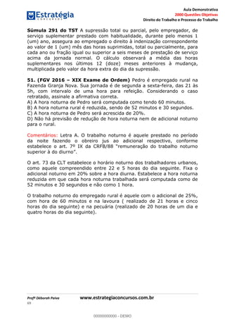 Aula Demonstrativa
2000 Questões Objetivas
Direito do Trabalho e Processo do Trabalho
Profª Déborah Paiva www.estrategiaconcursos.com.br
69
Súmula 291 do TST A supressão total ou parcial, pelo empregador, de
serviço suplementar prestado com habitualidade, durante pelo menos 1
(um) ano, assegura ao empregado o direito à indenização correspondente
ao valor de 1 (um) mês das horas suprimidas, total ou parcialmente, para
cada ano ou fração igual ou superior a seis meses de prestação de serviço
acima da jornada normal. O cálculo observará a média das horas
suplementares nos últimos 12 (doze) meses anteriores à mudança,
multiplicada pelo valor da hora extra do dia da supressão.
51. (FGV 2016 XIX Exame de Ordem) Pedro é empregado rural na
Fazenda Granja Nova. Sua jornada é de segunda a sexta-feira, das 21 às
5h, com intervalo de uma hora para refeição. Considerando o caso
retratado, assinale a afirmativa correta.
A) A hora noturna de Pedro será computada como tendo 60 minutos.
B) A hora noturna rural é reduzida, sendo de 52 minutos e 30 segundos.
C) A hora noturna de Pedro será acrescida de 20%.
D) Não há previsão de redução de hora noturna nem de adicional noturno
para o rural.
Comentários: Letra A. O trabalho noturno é aquele prestado no período
da noite fazendo o obreiro jus ao adicional respectivo, conforme
O art. 73 da CLT estabelece o horário noturno dos trabalhadores urbanos,
como aquele compreendido entre 22 e 5 horas do dia seguinte. Fixa o
adicional noturno em 20% sobre a hora diurna. Estabelece a hora noturna
reduzida em que cada hora noturna trabalhada será computada como de
52 minutos e 30 segundos e não como 1 hora.
O trabalho noturno do empregado rural é aquele com o adicional de 25%,
com hora de 60 minutos e na lavoura ( realizado de 21 horas e cinco
horas do dia seguinte) e na pecuária (realizado de 20 horas de um dia e
quatro horas do dia seguinte). 00000000000
00000000000 - DEMO
 