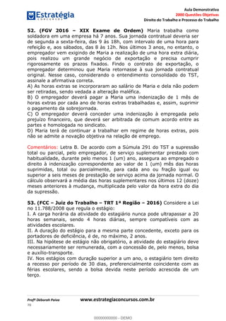 Aula Demonstrativa
2000 Questões Objetivas
Direito do Trabalho e Processo do Trabalho
Profª Déborah Paiva www.estrategiaconcursos.com.br
70
52. (FGV 2016 XIX Exame de Ordem) Maria trabalha como
soldadora em uma empresa há 7 anos. Sua jornada contratual deveria ser
de segunda a sexta-feira, das 9 às 18h, com intervalo de uma hora para
refeição e, aos sábados, das 8 às 12h. Nos últimos 3 anos, no entanto, o
empregador vem exigindo de Maria a realização de uma hora extra diária,
pois realizou um grande negócio de exportação e precisa cumprir
rigorosamente os prazos fixados. Findo o contrato de exportação, o
empregador determinou que Maria retornasse à sua jornada contratual
original. Nesse caso, considerando o entendimento consolidado do TST,
assinale a afirmativa correta.
A) As horas extras se incorporaram ao salário de Maria e dela não podem
ser retiradas, sendo vedada a alteração maléfica.
B) O empregador deverá pagar a Maria uma indenização de 1 mês de
horas extras por cada ano de horas extras trabalhadas e, assim, suprimir
o pagamento da sobrejornada.
C) O empregador deverá conceder uma indenização à empregada pelo
prejuízo financeiro, que deverá ser arbitrada de comum acordo entre as
partes e homologada no sindicato.
D) Maria terá de continuar a trabalhar em regime de horas extras, pois
não se admite a novação objetiva na relação de emprego.
Comentários: Letra B. De acordo com a Súmula 291 do TST a supressão
total ou parcial, pelo empregador, de serviço suplementar prestado com
habitualidade, durante pelo menos 1 (um) ano, assegura ao empregado o
direito à indenização correspondente ao valor de 1 (um) mês das horas
suprimidas, total ou parcialmente, para cada ano ou fração igual ou
superior a seis meses de prestação de serviço acima da jornada normal. O
cálculo observará a média das horas suplementares nos últimos 12 (doze)
meses anteriores à mudança, multiplicada pelo valor da hora extra do dia
da supressão.
53. (FCC Juiz do Trabalho TRT 1ª Região 2016) Considere a Lei
no 11.788/2008 que regula o estágio:
I. A carga horária da atividade do estagiário nunca pode ultrapassar a 20
horas semanais, sendo 4 horas diárias, sempre compatíveis com as
atividades escolares.
II. A duração do estágio para a mesma parte concedente, exceto para os
portadores de deficiência, é de, no máximo, 2 anos.
III. Na hipótese de estágio não obrigatório, a atividade do estagiário deve
necessariamente ser remunerada, com a concessão de, pelo menos, bolsa
e auxílio-transporte.
IV. Nos estágios com duração superior a um ano, o estagiário tem direito
a recesso por período de 30 dias, preferencialmente coincidente com as
férias escolares, sendo a bolsa devida neste período acrescida de um
terço.
00000000000
00000000000 - DEMO
 