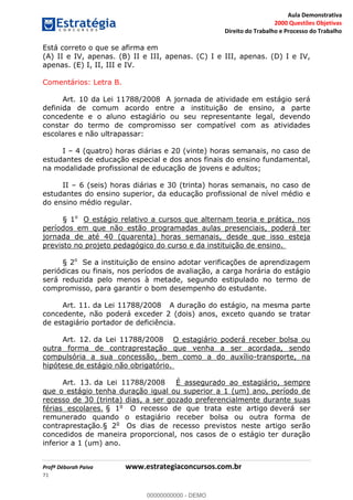 Aula Demonstrativa
2000 Questões Objetivas
Direito do Trabalho e Processo do Trabalho
Profª Déborah Paiva www.estrategiaconcursos.com.br
71
Está correto o que se afirma em
(A) II e IV, apenas. (B) II e III, apenas. (C) I e III, apenas. (D) I e IV,
apenas. (E) I, II, III e IV.
Comentários: Letra B.
Art. 10 da Lei 11788/2008 A jornada de atividade em estágio será
definida de comum acordo entre a instituição de ensino, a parte
concedente e o aluno estagiário ou seu representante legal, devendo
constar do termo de compromisso ser compatível com as atividades
escolares e não ultrapassar:
I 4 (quatro) horas diárias e 20 (vinte) horas semanais, no caso de
estudantes de educação especial e dos anos finais do ensino fundamental,
na modalidade profissional de educação de jovens e adultos;
II 6 (seis) horas diárias e 30 (trinta) horas semanais, no caso de
estudantes do ensino superior, da educação profissional de nível médio e
do ensino médio regular.
§ 1o
O estágio relativo a cursos que alternam teoria e prática, nos
períodos em que não estão programadas aulas presenciais, poderá ter
jornada de até 40 (quarenta) horas semanais, desde que isso esteja
previsto no projeto pedagógico do curso e da instituição de ensino.
§ 2o
Se a instituição de ensino adotar verificações de aprendizagem
periódicas ou finais, nos períodos de avaliação, a carga horária do estágio
será reduzida pelo menos à metade, segundo estipulado no termo de
compromisso, para garantir o bom desempenho do estudante.
Art. 11. da Lei 11788/2008 A duração do estágio, na mesma parte
concedente, não poderá exceder 2 (dois) anos, exceto quando se tratar
de estagiário portador de deficiência.
Art. 12. da Lei 11788/2008 O estagiário poderá receber bolsa ou
outra forma de contraprestação que venha a ser acordada, sendo
compulsória a sua concessão, bem como a do auxílio-transporte, na
hipótese de estágio não obrigatório.
Art. 13. da Lei 11788/2008 É assegurado ao estagiário, sempre
que o estágio tenha duração igual ou superior a 1 (um) ano, período de
recesso de 30 (trinta) dias, a ser gozado preferencialmente durante suas
férias escolares. § 1o
O recesso de que trata este artigo deverá ser
remunerado quando o estagiário receber bolsa ou outra forma de
contraprestação.§ 2o
Os dias de recesso previstos neste artigo serão
concedidos de maneira proporcional, nos casos de o estágio ter duração
inferior a 1 (um) ano.
00000000000
00000000000 - DEMO
 