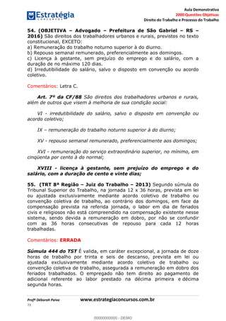 Aula Demonstrativa
2000 Questões Objetivas
Direito do Trabalho e Processo do Trabalho
Profª Déborah Paiva www.estrategiaconcursos.com.br
72
54. (OBJETIVA Advogado Prefeitura de São Gabriel RS
2016) São direitos dos trabalhadores urbanos e rurais, previstos no texto
constitucional, EXCETO:
a) Remuneração do trabalho noturno superior à do diurno.
b) Repouso semanal remunerado, preferencialmente aos domingos.
c) Licença à gestante, sem prejuízo do emprego e do salário, com a
duração de no máximo 120 dias.
d) Irredutibilidade do salário, salvo o disposto em convenção ou acordo
coletivo.
Comentários: Letra C.
Art. 7º da CF/88 São direitos dos trabalhadores urbanos e rurais,
além de outros que visem à melhoria de sua condição social:
VI - irredutibilidade do salário, salvo o disposto em convenção ou
acordo coletivo;
IX remuneração do trabalho noturno superior à do diurno;
XV - repouso semanal remunerado, preferencialmente aos domingos;
XVI - remuneração do serviço extraordinário superior, no mínimo, em
cinqüenta por cento à do normal;
XVIII - licença à gestante, sem prejuízo do emprego e do
salário, com a duração de cento e vinte dias;
55. (TRT 8ª Região Juiz do Trabalho 2013) Segundo súmula do
Tribunal Superior do Trabalho, na jornada 12 x 36 horas, prevista em lei
ou ajustada exclusivamente mediante acordo coletivo de trabalho ou
convenção coletiva de trabalho, ao contrário dos domingos, em face da
compensação prevista na referida jornada, o labor em dia de feriados
civis e religiosos não está compreendido na compensação existente nesse
sistema, sendo devida a remuneração em dobro, por não se confundir
com as 36 horas consecutivas de repouso para cada 12 horas
trabalhadas.
Comentários: ERRADA
Súmula 444 do TST É valida, em caráter excepcional, a jornada de doze
horas de trabalho por trinta e seis de descanso, prevista em lei ou
ajustada exclusivamente mediante acordo coletivo de trabalho ou
convenção coletiva de trabalho, assegurada a remuneração em dobro dos
feriados trabalhados. O empregado não tem direito ao pagamento de
adicional referente ao labor prestado na décima primeira e décima
segunda horas.
00000000000
00000000000 - DEMO
 