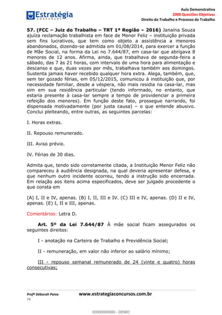 Aula Demonstrativa
2000 Questões Objetivas
Direito do Trabalho e Processo do Trabalho
Profª Déborah Paiva www.estrategiaconcursos.com.br
74
57. (FCC Juiz do Trabalho TRT 1ª Região 2016) Janaína Souza
ajuíza reclamação trabalhista em face de Menor Feliz instituição privada
sem fins lucrativos, que tem como objeto a assistência a menores
abandonados, dizendo-se admitida em 01/08/2014, para exercer a função
de Mãe Social, na forma da Lei no 7.644/87, em casa-lar que abrigava 8
menores de 12 anos. Afirma, ainda, que trabalhava de segunda-feira a
sábado, das 7 às 21 horas, com intervalo de uma hora para alimentação e
descanso e que, duas vezes por mês, trabalhava também aos domingos.
Sustenta jamais haver recebido qualquer hora extra. Alega, também, que,
sem ter gozado férias, em 05/12/2015, comunicou à instituição que, por
necessidade familiar, desde a véspera, não mais residia na casa-lar, mas
sim em sua residência particular (tendo informado, no entanto, que
estaria presente à casa-lar sempre a tempo de providenciar a primeira
refeição dos menores). Em função deste fato, prossegue narrando, foi
dispensada motivadamente (por justa causa) o que entende abusivo.
Conclui pleiteando, entre outras, as seguintes parcelas:
I. Horas extras.
II. Repouso remunerado.
III. Aviso prévio.
IV. Férias de 30 dias.
Admita que, tendo sido corretamente citada, a Instituição Menor Feliz não
compareceu à audiência designada, na qual deveria apresentar defesa, e
que nenhum outro incidente ocorreu, tendo a instrução sido encerrada.
Em relação aos itens acima especificados, deve ser julgado procedente o
que consta em
(A) I, II e IV, apenas. (B) I, II, III e IV. (C) III e IV, apenas. (D) II e IV,
apenas. (E) I, II e III, apenas.
Comentários: Letra D.
Art. 5º da Lei 7.644/87 À mãe social ficam assegurados os
seguintes direitos:
I - anotação na Carteira de Trabalho e Previdência Social;
II - remuneração, em valor não inferior ao salário mínimo;
III - repouso semanal remunerado de 24 (vinte e quatro) horas
consecutivas;
00000000000
00000000000 - DEMO
 