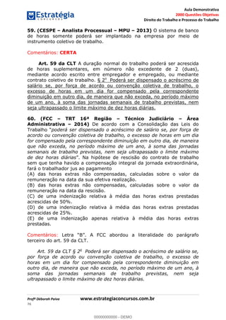 Aula Demonstrativa
2000 Questões Objetivas
Direito do Trabalho e Processo do Trabalho
Profª Déborah Paiva www.estrategiaconcursos.com.br
76
59. (CESPE Analista Processual MPU 2013) O sistema de banco
de horas somente poderá ser implantado na empresa por meio de
instrumento coletivo de trabalho.
Comentários: CERTA
Art. 59 da CLT A duração normal do trabalho poderá ser acrescida
de horas suplementares, em número não excedente de 2 (duas),
mediante acordo escrito entre empregador e empregado, ou mediante
contrato coletivo de trabalho. § 2o
Poderá ser dispensado o acréscimo de
salário se, por força de acordo ou convenção coletiva de trabalho, o
excesso de horas em um dia for compensado pela correspondente
diminuição em outro dia, de maneira que não exceda, no período máximo
de um ano, à soma das jornadas semanais de trabalho previstas, nem
seja ultrapassado o limite máximo de dez horas diárias.
60. (FCC TRT 16ª Região Técnico Judiciário Área
Administrativa 2014) De acordo com a Consolidação das Leis do
poderá ser dispensado o acréscimo de salário se, por força de
acordo ou convenção coletiva de trabalho, o excesso de horas em um dia
for compensado pela correspondente diminuição em outro dia, de maneira
que não exceda, no período máximo de um ano, à soma das jornadas
semanais de trabalho previstas, nem seja ultrapassado o limite máximo
de dez horas diárias contrato de trabalho
sem que tenha havido a compensação integral da jornada extraordinária,
fará o trabalhador jus ao pagamento
(A) das horas extras não compensadas, calculadas sobre o valor da
remuneração na data da sua efetiva realização.
(B) das horas extras não compensadas, calculadas sobre o valor da
remuneração na data da rescisão.
(C) de uma indenização relativa à média das horas extras prestadas
acrescidas de 50%.
(D) de uma indenização relativa à média das horas extras prestadas
acrescidas de 25%.
(E) de uma indenização apenas relativa à média das horas extras
prestadas.
Comentários:
terceiro do art. 59 da CLT.
Art. 59 da CLT § 2o
Poderá ser dispensado o acréscimo de salário se,
por força de acordo ou convenção coletiva de trabalho, o excesso de
horas em um dia for compensado pela correspondente diminuição em
outro dia, de maneira que não exceda, no período máximo de um ano, à
soma das jornadas semanais de trabalho previstas, nem seja
ultrapassado o limite máximo de dez horas diárias.
00000000000
00000000000 - DEMO
 