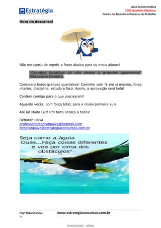 Aula Demonstrativa
2000 Questões Objetivas
Direito do Trabalho e Processo do Trabalho
Profª Déborah Paiva www.estrategiaconcursos.com.br
78
Hora do descanso!
Não me canso de repetir a frase abaixo para os meus alunos!
"Grandes batalhas só são dadas a grandes guerreiros"
(Mahatma Gandhi).
Considero todos grandes guerreiros! Caminhe com fé em si mesmo, força
interior, disciplina, estudo e foco. Assim, a aprovação será bela!
Contem comigo para o que precisarem!
Aguardo vocês, com força total, para a nossa primeira aula.
Até lá! Muita Luz! Um forte abraço a todos!
Déborah Paiva
professoradeborahpaiva@hotmail.com
deborahpaiva@estrategiaconcursos.com.br
00000000000
00000000000 - DEMO
 