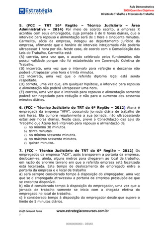 Aula Demonstrativa
2000 Questões Objetivas
Direito do Trabalho e Processo do Trabalho
Profª Déborah Paiva www.estrategiaconcursos.com.br
7
5. (FCC TRT 16ª Região Técnico Judiciário Área
Administrativa 2014) Por meio de acordo escrito, a empresa X
acordou com seus empregados, cuja jornada é de 8 horas diárias, que o
intervalo para repouso e alimentação será de 1 hora e cinqüenta minutos.
Carmelita, sócia da empresa, indagou ao departamento jurídico da
empresa, afirmando que o horário de intervalo intrajornada não poderia
ultrapassar 1 hora por dia. Neste caso, de acordo com a Consolidação das
Leis do Trabalho, Carmelita está
(A) correta, uma vez que, o acordo celebrado pelos funcionários não
possui validade porque não foi estabelecido em Convenção Coletiva de
Trabalho.
(B) incorreta, uma vez que o intervalo para refeição e descanso não
poderá ultrapassar uma hora e trinta minutos.
(C) incorreta, uma vez que o referido diploma legal está sendo
respeitado.
(D) correta, uma vez que, em qualquer hipótese, o intervalo para repouso
e alimentação não poderá ultrapassar uma hora.
(E) correta, uma vez que o intervalo para repouso e alimentação somente
poderá ser negociado para redução e não para o aumento dos sessenta
minutos diários.
6. (FCC - Técnico Judiciário do TRT da 6ª Região 2012) Atena é
seis horas. Ela cumpre regularmente a sua jornada, não ultrapassando
estas seis horas diárias. Neste caso, prevê a Consolidação das Leis do
Trabalho que Atena terá intervalo para repouso e alimentação de
a) no mínimo 30 minutos.
b) trinta minutos.
c) no mínimo sessenta minutos.
d) no máximo sessenta minutos.
e) quinze minutos.
7. (FCC - Técnico Judiciário do TRT da 6ª Região 2012) Os
deslocam-se, ainda, alguns metros para chegarem ao local de trabalho,
em razão do enorme terreno em que a referida empresa está localizada
está localizada. Este tempo de deslocamento do empregado entre a
portaria da empresa e o local de trabalho
a) será sempre considerado tempo à disposição do empregador, uma vez
que se o empregado atravessou a portaria da empresa pressupõe-se que
se encontra disponível.
b) não é considerado tempo à disposição do empregador, uma vez que a
jornada de trabalho somente se inicia com a chegada efetiva do
empregado no local de trabalho.
c) é considerado tempo à disposição do empregador desde que supere o
limite de 5 minutos diários.
00000000000
00000000000 - DEMO
 