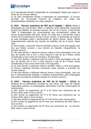 Aula Demonstrativa
2000 Questões Objetivas
Direito do Trabalho e Processo do Trabalho
Profª Déborah Paiva www.estrategiaconcursos.com.br
8
d) é considerado tempo à disposição do empregador desde que supere o
limite de 10 minutos diários.
e) só será considerado tempo à disposição do empregador, se houver
previsão em Convenção Coletiva de Trabalho, em razão das
peculiariedades existentes em cada categoria.
8. (FCC - Técnico Judiciário do TRT da 6ª Região 2012) Héstia é
horário de trabalho no período noturno, das 22 às 5 horas. A lanchonete
outras programações noturnas, tendo em vista que a lanchonete possui
horário de funcionamento até às 5 horas. Porém, a lanchonete só encerra
as suas atividades após o atendimento do último cliente. Assim, Héstia
frequentemente estende seu horário de trabalho até às 6 horas. Neste
caso,
a) será devido o adicional noturno também sobre a hora prorrogada uma
vez que Héstia cumpre o seu horário de trabalho integralmente no
período noturno.
b) não será devido o adicional noturno sobre a hora prorrogada uma vez
que, de acordo com a CLT, a hora noturna é das 22 às 5 horas, sendo
considerada a hora como 52 minutos e 30 segundos.
c) não será devido o adicional noturno sobre a hora prorrogada uma vez
que, de acordo com a CLT, a hora noturna é das 22 às 5 horas, sendo
considerada a hora como 55minutos e 50 segundos.
d) só será devido o adicional noturno também sobre a hora prorrogada,
se houver expressa previsão contratual neste sentido e previsão em
norma coletiva.
e) não será devido o adicional noturno sobre a hora prorrogada, uma vez
que é expressamente proibido o trabalho extraordinário para empregado
que possui jornada de trabalho integral em horário noturno.
9. (FCC - Técnico Judiciário do TRT da 6ª Região 2012) Na
hipótese de se estabelecer jornada de oito horas, por meio de regular
negociação coletiva, os empregados submetidos a turnos ininterruptos de
revezamento
a) têm direito ao pagamento da 7ª e 8ª horas com acréscimo de, no
mínimo 60% sobre a hora normal.
b) têm direito ao pagamento da 7ª e 8ª horas com acréscimo de, no
mínimo 50% sobre a hora normal.
c) não têm direito ao pagamento da 7ª e 8ª horas como horas extras.
d) têm direito ao pagamento da 8ª hora com acréscimo de 30% sobre a
hora normal.
e) têm direito ao pagamento da 8ª hora com acréscimo de , no mínimo,
50% sobre a hora normal.
00000000000
00000000000 - DEMO
 