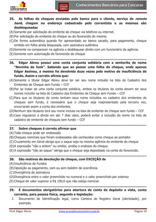 As folhas de cheques enviadas pelo banco para o cliente, serviço de remote
bank, chegam no endereço cadastrado pelo correntista e as mesmas são
desbloqueadas
(A) Somente por solicitação do emitente do cheque via telefone ou internet.
(B) Por solicitação do emitente do cheque ou do favorecido do mesmo
(C) De forma automática quando for apresentado ao banco sacado, para pagamento, cheque
emitido em folha ainda bloqueada, com assinatura autêntica
(D) Somente na comparecer na agência e desbloquear direto com um funcionário da agência.
(E) Somente com autorização do favorecido do cheque
35.

36. Edgar Abreu possui uma conta conjunta solidária com a senhorita de nome
“Novinha do funk”. Sabendo que ao passar uma folha de cheque, onde apenas
Edgar Assinou, a mesma foi devolvida duas vezes pelo motivo de insuficiência de
fundo. Assim e correto afirma que:
(A) Somente o titular Edgar Abreu deve ter ser seu nome incluído na lista do Cadastro dos
Emitentes de Cheque sem Fundo – CCF
(B) Por se tratar de uma conta conjunta solidária, ambos os titulares da conta devem ter seus
nomes incluído na lista do Cadastro dos Emitentes de Cheque sem Fundo – CCF
(C) Para que os titulares da conta tenham seus nome incluídos no cadastro dos emitentes de
cheques sem fundo, é necessário que o cheque seja reapresentado pela terceira vez,
encerrando assim a conta dos emitentes.
(D) Nenhum dos titulares terá seu nome incluso na lista de emitente de cheque sem fundo – CCF
(E) Caso regularize a dívida em ate 7 dias uteis, poderá evitar a inclusão do nome na lista de
cadastro de emitente de cheques sem fundo – CCF
37. Sobre cheques é correto afirmar que
(A) Todo cheque pode ser endossado
(B) Cheques nominais que foram endossados são conhecidos como cheque ao portador.
(C) Cruzamento em Geral obriga que o saque seja na mesma agência do emitente do cheque
(D) A expressão “não a ordem” ou similar, proíbe o endosso do cheque.
(E) A expressão “não ao saque” obriga que o cheque seja depositado na conta do favorecido.
38. São motivos de devolução de cheque, com EXCEÇÃO de
(A) Insuficiência de Fundos
(B) Oposição ao pagamento, com ou sem boletim de ocorrência
(C) Divergência de assinatura
(D) Divergência entre o valor preenchido no numeral e o valor preenchido por extenso
(E) Cheque de valor superior a R$ 100,0 que não esteja nominal.
39. É documentos obrigatórios para abertura de conta de depósito a vista, conta
corrente, para pessoa física, segundo a legislação:
I. Documento de Identificação legal, como Carteira de Registro Geral (identidade), por
exemplo.
Prof. Edgar Abreu

www.acasadoconcurseiro.com.br

Página 10

 