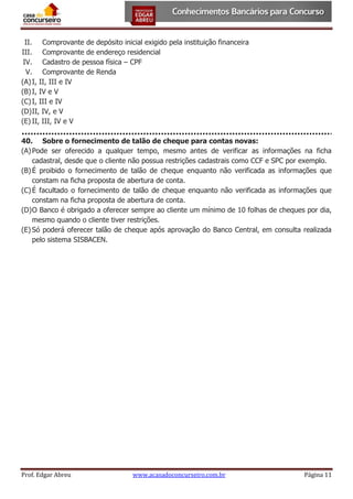 II. Comprovante de depósito inicial exigido pela instituição financeira
III. Comprovante de endereço residencial
IV. Cadastro de pessoa física – CPF
V. Comprovante de Renda
(A) I, II, III e IV
(B) I, IV e V
(C) I, III e IV
(D) II, IV, e V
(E) II, III, IV e V
40. Sobre o fornecimento de talão de cheque para contas novas:
(A) Pode ser oferecido a qualquer tempo, mesmo antes de verificar as informações na ficha
cadastral, desde que o cliente não possua restrições cadastrais como CCF e SPC por exemplo.
(B) É proibido o fornecimento de talão de cheque enquanto não verificada as informações que
constam na ficha proposta de abertura de conta.
(C) É facultado o fornecimento de talão de cheque enquanto não verificada as informações que
constam na ficha proposta de abertura de conta.
(D) O Banco é obrigado a oferecer sempre ao cliente um mínimo de 10 folhas de cheques por dia,
mesmo quando o cliente tiver restrições.
(E) Só poderá oferecer talão de cheque após aprovação do Banco Central, em consulta realizada
pelo sistema SISBACEN.

Prof. Edgar Abreu

www.acasadoconcurseiro.com.br

Página 11

 