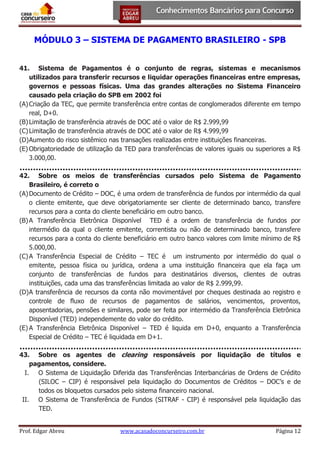 MÓDULO 3 – SISTEMA DE PAGAMENTO BRASILEIRO - SPB
41. Sistema de Pagamentos é o conjunto de regras, sistemas e mecanismos
utilizados para transferir recursos e liquidar operações financeiras entre empresas,
governos e pessoas físicas. Uma das grandes alterações no Sistema Financeiro
causado pela criação do SPB em 2002 foi
(A) Criação da TEC, que permite transferência entre contas de conglomerados diferente em tempo
real, D+0.
(B) Limitação de transferência através de DOC até o valor de R$ 2.999,99
(C) Limitação de transferência através de DOC até o valor de R$ 4.999,99
(D) Aumento do risco sistêmico nas transações realizadas entre instituições financeiras.
(E) Obrigatoriedade de utilização da TED para transferências de valores iguais ou superiores a R$
3.000,00.
42. Sobre os meios de transferências cursados pelo Sistema de Pagamento
Brasileiro, é correto o
(A) Documento de Crédito – DOC, é uma ordem de transferência de fundos por intermédio da qual
o cliente emitente, que deve obrigatoriamente ser cliente de determinado banco, transfere
recursos para a conta do cliente beneficiário em outro banco.
(B) A Transferência Eletrônica Disponível TED é a ordem de transferência de fundos por
intermédio da qual o cliente emitente, correntista ou não de determinado banco, transfere
recursos para a conta do cliente beneficiário em outro banco valores com limite mínimo de R$
5.000,00.
(C) A Transferência Especial de Crédito – TEC é um instrumento por intermédio do qual o
emitente, pessoa física ou jurídica, ordena a uma instituição financeira que ela faça um
conjunto de transferências de fundos para destinatários diversos, clientes de outras
instituições, cada uma das transferências limitada ao valor de R$ 2.999,99.
(D) A transferência de recursos da conta não movimentável por cheques destinada ao registro e
controle de fluxo de recursos de pagamentos de salários, vencimentos, proventos,
aposentadorias, pensões e similares, pode ser feita por intermédio da Transferência Eletrônica
Disponível (TED) independemente do valor do crédito.
(E) A Transferência Eletrônica Disponível – TED é liquida em D+0, enquanto a Transferência
Especial de Crédito – TEC é liquidada em D+1.
43. Sobre os agentes de clearing responsáveis por liquidação de títulos e
pagamentos, considere.
I. O Sistema de Liquidação Diferida das Transferências Interbancárias de Ordens de Crédito
(SILOC – CIP) é responsável pela liquidação do Documentos de Créditos – DOC’s e de
todos os bloquetos cursados pelo sistema financeiro nacional.
II. O Sistema de Transferência de Fundos (SITRAF - CIP) é responsável pela liquidação das
TED.
Prof. Edgar Abreu

www.acasadoconcurseiro.com.br

Página 12

 