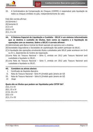 III.

A Centralizadora da Compensação de Cheques (COMPE) é responsável pela liquidação de
todos os cheques emitidos no país, independentemente do valor.

Está (ão) correta afirmar:
(A) Somente I
(B) Somente II
(C) I e II
(D) II e III
(E) I, II e III
44. O Sistema Especial de Liquidação e Custódia - SELIC é um sistema informatizado
que se destina à custódia de títulos, bem como ao registro e à liquidação de
operações com os mesmos. Sobre o SELIC é correto afirmar:
(A) Administrado pelo Banco Central do Brasil operado em parceria com a Andima.
(B) Sociedades Seguradoras e Sociedades de capitalização não podem participar do SELIC.
(C) A liquidação das operações envolvendo títulos custodiados pelo SELIC pode acontecer em D+0
ou D+1, dependendo do horário da negociação.
(D) uma Nota do Tesouro Nacional – Série E, emitida em 2012 pelo Tesouro Nacional será
custodiada e liquidada no SELIC.
(E) uma Nota do Tesouro Nacional – Série F, emitida em 2012 pelo Tesouro Nacional será
custodiada e liquidada no SELIC.
45.
I.
II.
III.

Considere os ativos abaixo:
Certificado de Depósito Bancário
Nota do Tesouro Nacional - Série M (Emitido após Janeiro de 92)
Nota do Tesouro Nacional – Série B (Emitido após Janeiro de 92)

IV.

Swap

Quais são os títulos que podem ser liquidados pela CETIP SA?
(A) I, II e IV
(B) I, III e IV
(C) II, III e IV
(D) I e IV
(E) I, II e III

Prof. Edgar Abreu

www.acasadoconcurseiro.com.br

Página 13

 