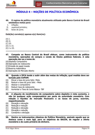 MÓDULO 4 – NOÇÕES DE POLÍTICA ECONÔMICA
46. O regime de política monetária atualmente utilizado pelo Banco Central do Brasil
estabelece metas para:
I. inflação;
II. superavit primário;
III. taxas de juros.
Está(ão) correto(s) apenas o(s) item(ns):
(A) I.
(B) II.
(C) III.
(D) I e II.
(E) I e III.
47. Compete ao Banco Central do Brasil efetuar, como instrumento de política
monetária, operações de compra e venda de títulos públicos federais. A esta
operação dar-se o nome de:
(A) Depósito Compulsório
(B) Operações de redesconto
(C) Emissão de papel moeda
(D) Reserva matemática
(E) Operações de Mercado Aberto
48. Quando o IPCA tende a subir além das metas de inflação, qual medida deve ser
tomada pelo COPOM:
(A)
Elevar a taxa de juros Selic- Meta
(B)
Reduzir a taxa de juros Selic - Meta
(C)
Abaixar o compulsório
(D) Reduzir taxa do redesconto
(E)
Aumentar a Taxa de Juros Básica- TBF
49. A alíquota de recolhimento de compulsório sobre depósito à vista aumenta, e
não há qualquer ação compensatória por parte da autoridade monetária. Com
relação a liquidez do mercado financeiro e as taxas de juros, ocorrem,
respectivamente
(A)
Elevação e elevação
(B)
Redução e redução
(C)
Redução e elevação
(D) Elevação e redução
(E)
Constante e elevação
50. Dentre os instrumentos clássicos de Política Monetária, assinale aquele que se
destaca como o mais ágil, para os objetivos do BACEN, de regular a oferta
monetária e do custo primário do dinheiro.
Prof. Edgar Abreu

www.acasadoconcurseiro.com.br

Página 14

 